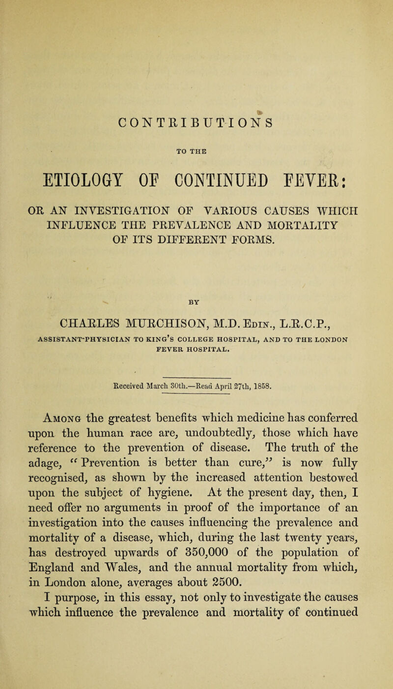 CONTRIBUTIONS TO THE ETIOLOGY OE CONTINUED EEVER: OR AN INVESTIGATION OF VARIOUS CAUSES WHICH INFLUENCE THE PREVALENCE AND MORTALITY OF ITS DIFFERENT FORMS. BY CHARLES MURCHISON, M.D.Edin., L.R.C.P., ASSISTANT-PHYSICIAN TO KING’S COLLEGE HOSPITAL, AND TO THE LONDON FEVER HOSPITAL. Received Marcli 30th.—Read April 27th, 1858. Among the greatest benefits which medicine has conferred upon the human race are, undoubtedly, those which have reference to the prevention of disease. The truth of the adage, “ Prevention is better than cure,” is now fully recognised, as shown by the increased attention bestowed upon the subject of hygiene. At the present day, then, I need offer no arguments in proof of the importance of an investigation into the causes influencing the prevalence and mortality of a disease, which, during the last twenty years, has destroyed upwards of 350,000 of the population of England and Wales, and the annual mortality from which, in London alone, averages about 2500. I purpose, in this essay, not only to investigate the causes which influence the prevalence and mortality of continued