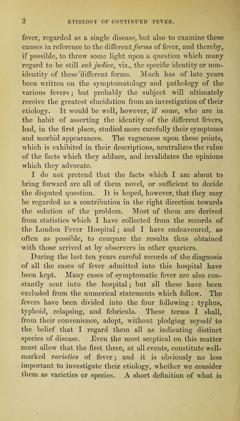 fever, regarded as a single disease, but also to examine these causes in reference to the different forms of fever, and thereby, if possible, to throw some light upon a question which many regard to be still sub judice, viz., the specific identity or non¬ identity of these different forms. Much has of late years been written on the symptomatology and pathology of the various fevers; but probably the subject will ultimately receive the greatest elucidation from an investigation of their etiology. It would be well, however, if some, who are in the habit of asserting the identity of the different fevers, had, in the first place, studied more carefully their symptoms and morbid appearances. The vagueness upon these points, which is exhibited in their descriptions, neutralizes the value of the facts which they adduce, and invalidates the opinions which they advocate. I do not pretend that the facts which I am about to bring forward are all of them novel, or sufficient to decide the disputed question. It is hoped, however, that they may be regarded as a contribution in the right direction towards the solution of the problem. Most of them are derived from statistics which I have collected from the records of the London Fever Hospital; and I have endeavoured, as often as possible, to compare the results thus obtained with those arrived at by observers in other quarters. During the last ten years careful records of the diagnosis of all the cases of fever admitted into this hospital have been kept. Many cases of symptomatic fever are also con¬ stantly sent into the hospital; but all these have been excluded from the numerical statements which follow. The fevers have been divided into the four following : typhus, typhoid, relapsing, and febricula. These terms I shall, from their convenience, adopt, without pledging myself to the belief that I regard them all as indicating distinct species of disease. Even the most sceptical on this matter must allow that the first three, at all events, constitute well- marked varieties of fever; and it is obviously no less important to investigate their etiology, whether we consider them as varieties or species. A short definition of what is