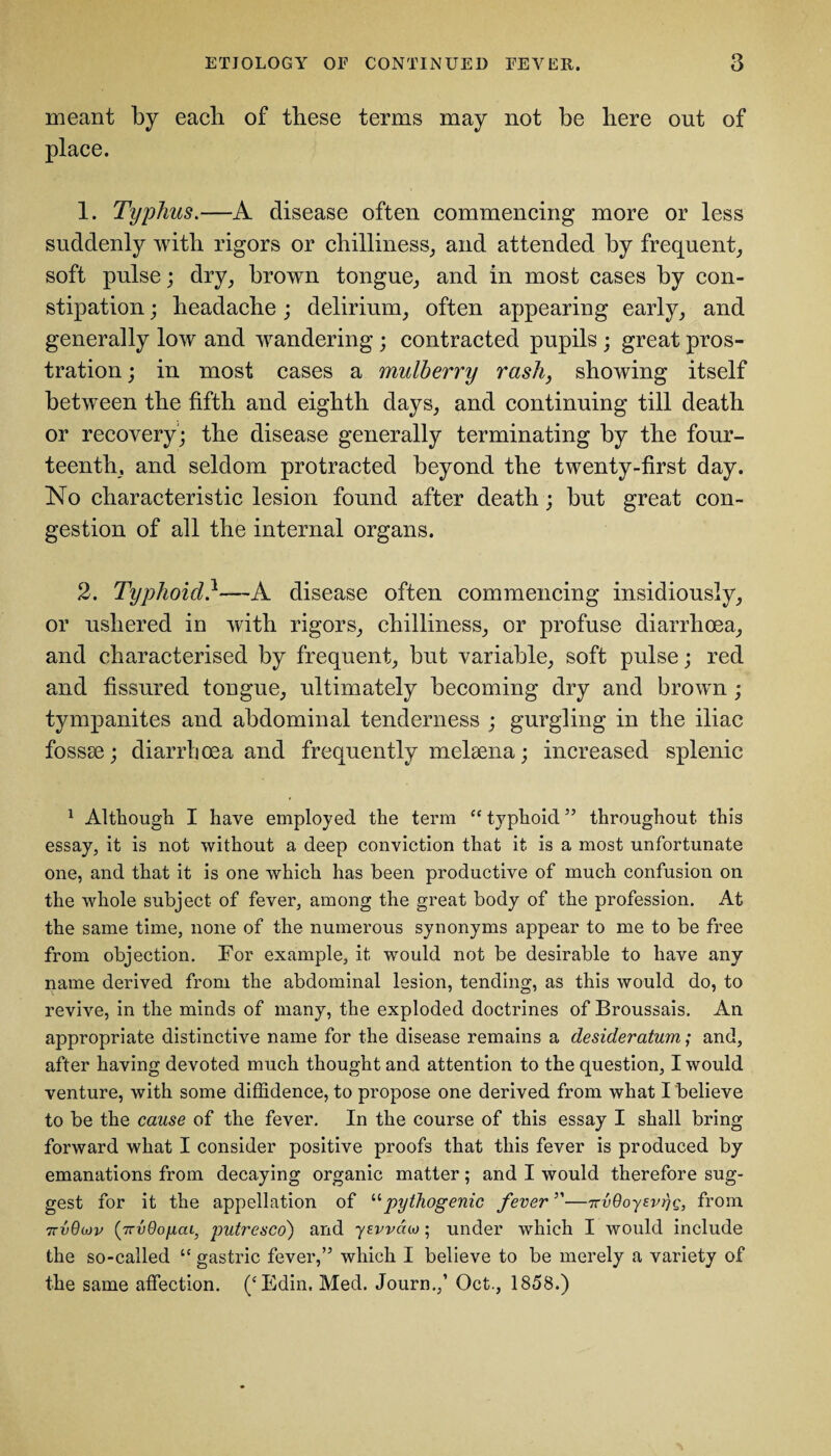 meant by each of these terms may not be here out of place. 1. Typhus.—A disease often commencing more or less suddenly with rigors or chilliness, and attended by frequent, soft pulse; dry, brown tongue, and in most cases by con¬ stipation ; headache; delirium, often appearing early, and generally low and wandering ; contracted pupils ; great pros¬ tration ; in most cases a mulberry rash, showing itself between the fifth and eighth days, and continuing till death or recovery; the disease generally terminating by the four¬ teenth, and seldom protracted beyond the twenty-first day. No characteristic lesion found after death; but great con¬ gestion of all the internal organs. 2. Typhoid}—A disease often commencing insidiously, or ushered in with rigors, chilliness, or profuse diarrhoea, and characterised by frequent, but variable, soft pulse; red and fissured tongue, ultimately becoming dry and brown ; tympanites and abdominal tenderness ; gurgling in the iliac fossae; diarrhoea and frequently mehena; increased splenic 1 Although I have employed the term “ typhoid ” throughout this essay, it is not without a deep conviction that it is a most unfortunate one, and that it is one which has been productive of much confusion on the whole subject of fever, among the great body of the profession. At the same time, none of the numerous synonyms appear to me to be free from objection. For example, it would not be desirable to have any name derived from the abdominal lesion, tending, as this would do, to revive, in the minds of many, the exploded doctrines of Broussais. An appropriate distinctive name for the disease remains a desideratum; and, after having devoted much thought and attention to the question, I would venture, with some diffidence, to propose one derived from what I believe to be the cause of the fever. In the course of this essay I shall bring forward what I consider positive proofs that this fever is produced by emanations from decaying organic matter; and I would therefore sug¬ gest for it the appellation of “pythogenic fever”—TrvOoyevrjg, from 7tvOcjv (TTvOo/iaL} putresco) and yevvdco ; under which I would include the so-called “ gastric fever,” which I believe to be merely a variety of the same affection. (cEdin. Med. Journ.,1 Oct., 1858.)