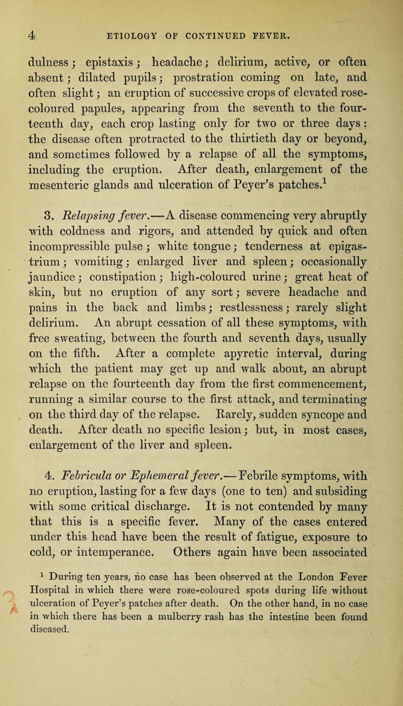 dulness; epistaxis; headache; delirium, active, or often absent; dilated pupils; prostration coming on late, and often slight; an eruption of successive crops of elevated rose- coloured papules, appearing from the seventh to the four¬ teenth day, each crop lasting only for two or three days : the disease often protracted to the thirtieth day or beyond, and sometimes followed by a relapse of all the symptoms, including the eruption. After death, enlargement of the mesenteric glands and ulceration of PeyeFs patches.1 3. Relapsing fever.—A disease commencing very abruptly with coldness and rigors, and attended by quick and often incompressible pulse; white tongue; tenderness at epigas¬ trium ; vomiting; enlarged liver and spleen; occasionally jaundice; constipation; high-coloured urine; great heat of skin, but no eruption of any sort; severe headache and pains in the back and limbs; restlessness; rarely slight delirium. An abrupt cessation of all these symptoms, with free sweating, between the fourth and seventh days, usually on the fifth. After a complete apyretic interval, during which the patient may get up and walk about, an abrupt relapse on the fourteenth day from the first commencement, running a similar course to the first attack, and terminating on the third day of the relapse. Rarely, sudden syncope and death. After death no specific lesion; but, in most cases, enlargement of the liver and spleen. 4. Febricula or Ephemeral fever.—Febrile symptoms, with no eruption, lasting for a few days (one to ten) and subsiding with some critical discharge. It is not contended by many that this is a specific fever. Many of the cases entered under this head have been the result of fatigue, exposure to cold, or intemperance. Others again have been associated 1 During ten years, no case has been observed at the London Fever Hospital in which there were rose-coloured spots during life without ulceration of Peyer’s patches after death. On the other hand, in no case in which there has been a mulberry rash has the intestine been found diseased.