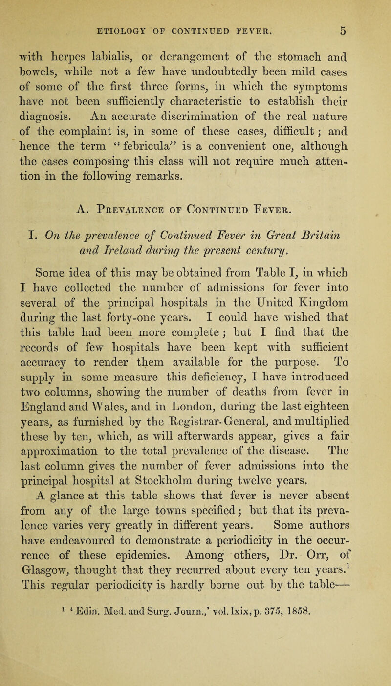 with herpes labialis, or derangement of the stomach and bowels, while not a few have undoubtedly been mild cases of some of the first three forms, in which the symptoms have not been sufficiently characteristic to establish their diagnosis. An accurate discrimination of the real nature of the complaint is, in some of these cases, difficult ; and hence the term “ febricula” is a convenient one, although the cases composing this class will not require much atten¬ tion in the following remarks. A. Prevalence of Continued Fever. I. On the prevalence of Continued Fever in Great Britain and Ireland during the present century. Some idea of this may be obtained from Table I, in which I have collected the number of admissions for fever into several of the principal hospitals in the United Kingdom during the last forty-one years. I could have wished that this table had been more complete ; but I find that the records of few hospitals have been kept with sufficient accuracy to render them available for the purpose. To supply in some measure this deficiency, I have introduced two columns, showing the number of deaths from fever in England and Wales, and in London, during the last eighteen years, as furnished by the Kegistrar-General, and multiplied these by ten, which, as will afterwards appear, gives a fair approximation to the total prevalence of the disease. The last column gives the number of fever admissions into the principal hospital at Stockholm during twelve years. A glance at this table shows that fever is never absent from any of the large towns specified; but that its preva¬ lence varies very greatly in different years. Some authors have endeavoured to demonstrate a periodicity in the occur¬ rence of these epidemics. Among others, Dr. Orr, of Glasgow, thought that they recurred about every ten years.1 This regular periodicity is hardly borne out by the table— 1 ‘ Edin. Med. and Surg. Journ.,’ vol. lxix, p. 375, 1858.