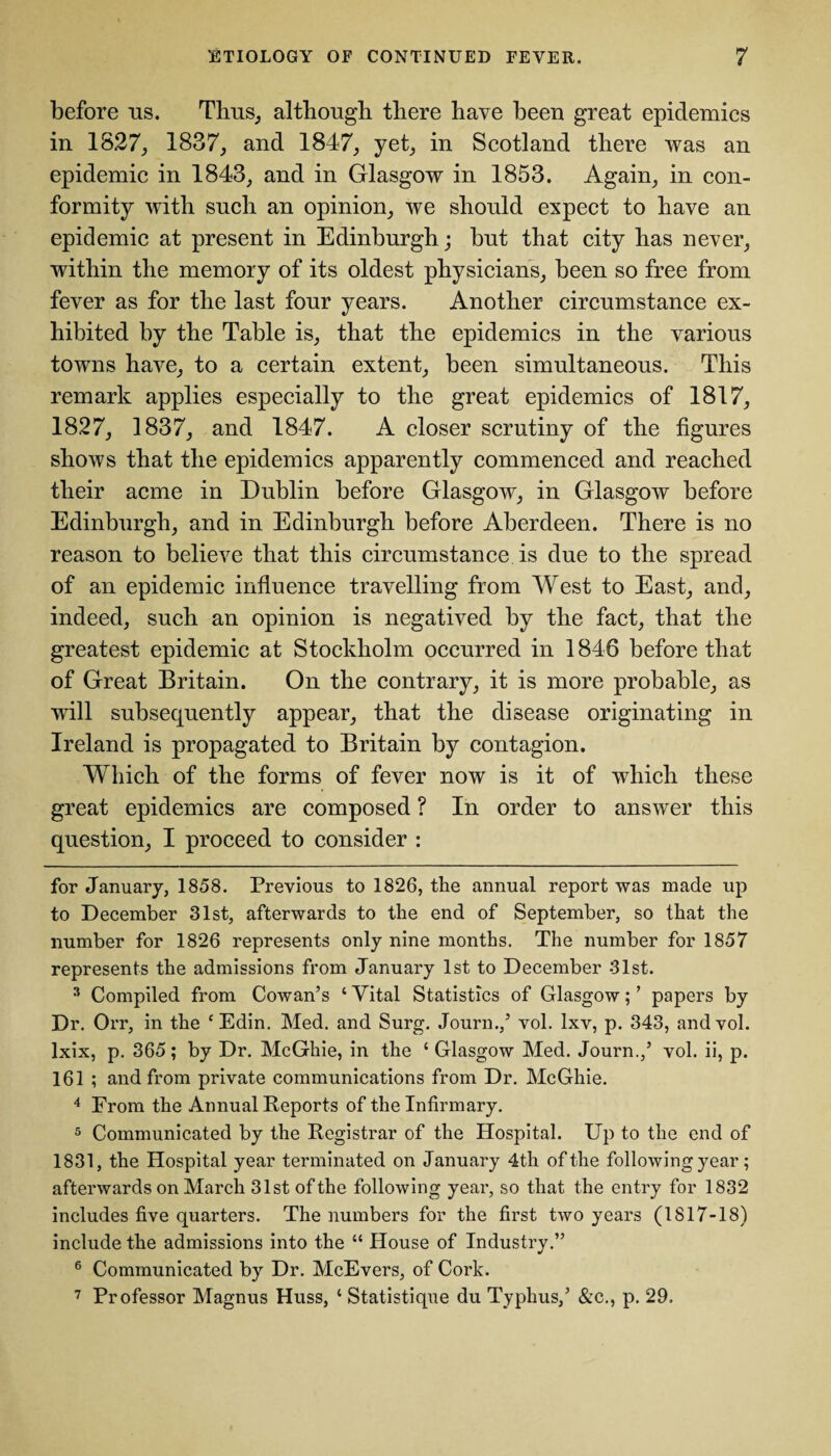 before us. Tims, although there have been great epidemics in 1827, 1837, and 1847, yet, in Scotland there was an epidemic in 1843, and in Glasgow in 1853. Again, in con¬ formity with such an opinion, we should expect to have an epidemic at present in Edinburgh; but that city has never, within the memory of its oldest physicians, been so free from fever as for the last four years. Another circumstance ex¬ hibited by the Table is, that the epidemics in the various towns have, to a certain extent, been simultaneous. This remark applies especially to the great epidemics of 1817, 1827, 1837, and 1847. A closer scrutiny of the figures shows that the epidemics apparently commenced and reached their acme in Dublin before Glasgow, in Glasgow before Edinburgh, and in Edinburgh before Aberdeen. There is no reason to believe that this circumstance is due to the spread of an epidemic influence travelling from West to East, and, indeed, such an opinion is negatived by the fact, that the greatest epidemic at Stockholm occurred in 1848 before that of Great Britain. On the contrary, it is more probable, as will subsequently appear, that the disease originating in Ireland is propagated to Britain by contagion. Which of the forms of fever now is it of which these great epidemics are composed ? In order to answer this question, I proceed to consider : for January, 1858. Previous to 1826, the annual report was made up to December 31st, afterwards to the end of September, so that the number for 1826 represents only nine months. The number for 1857 represents the admissions from January 1st to December 31st. 3 Compiled from Cowan’s ‘ Vital Statistics of Glasgow; ’ papers by Dr. Orr, in the cEdin. Med. and Surg. Journ.,’ vol. Ixv, p. 343, andvol. Ixix, p. 365; by Dr. McGhie, in the ‘ Glasgow Med. Journ.,’ vol. ii, p. 161 ; and from private communications from Dr. McGhie. 4 From the Annual Reports of the Infirmary. 5 Communicated by the Registrar of the Hospital. Up to the end of 1831, the Hospital year terminated on January 4th of the following year; afterwards on March 31st of the following year, so that the entry for 1832 includes five quarters. The numbers for the first two years (1817-18) include the admissions into the “ House of Industry.” 6 Communicated by Dr. McEvers, of Cork. 7 Professor Magnus Huss, ‘ Statistique du Typhus,’ &c., p. 29.