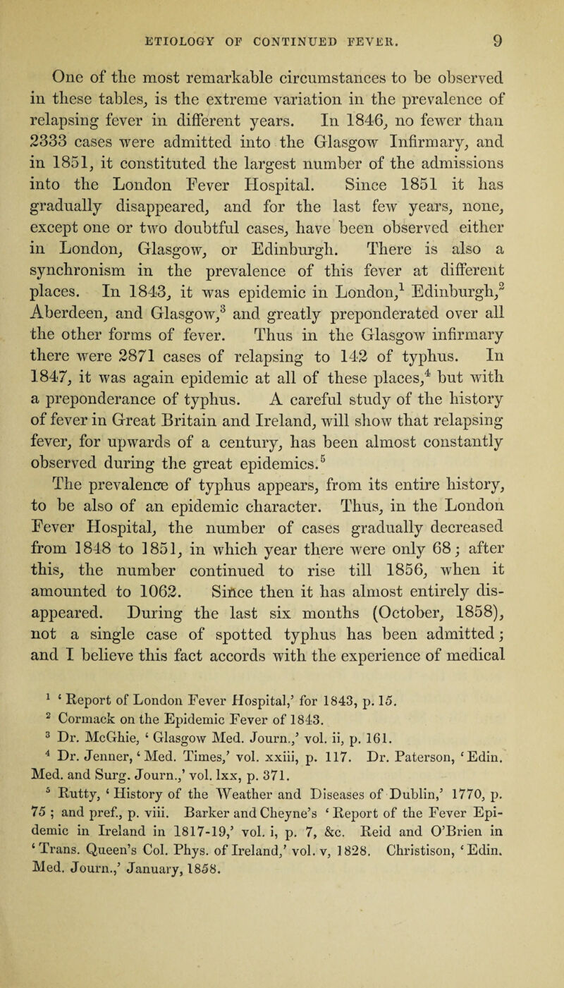 One of the most remarkable circumstances to be observed in these tables, is the extreme variation in the prevalence of relapsing fever in different years. In 1846, no fewer than 2333 cases were admitted into the Glasgow Infirmary, and in 1851, it constituted the largest number of the admissions into the London Fever Hospital. Since 1851 it has gradually disappeared, and for the last few years, none, except one or two doubtful cases, have been observed either in London, Glasgow, or Edinburgh. There is also a synchronism in the prevalence of this fever at different places. In 1843, it was epidemic in London,1 2 Edinburgh,3 Aberdeen, and Glasgow,3 and greatly preponderated over all the other forms of fever. Thus in the Glasgow infirmary there were 2871 cases of relapsing to 142 of typhus. In 1847, it was again epidemic at all of these places,4 but with a preponderance of typhus. A careful study of the history of fever in Great Britain and Ireland, will show that relapsing fever, for upwards of a century, has been almost constantly observed during the great epidemics.5 The prevalence of typhus appears, from its entire history, to be also of an epidemic character. Thus, in the London Fever Hospital, the number of cases gradually decreased from 1848 to 1851, in which year there were only 68; after this, the number continued to rise till 1856, when it amounted to 1062. Since then it has almost entirely dis¬ appeared. During the last six months (October, 1858), not a single case of spotted typhus has been admitted; and I believe this fact accords with the experience of medical 1 4 Report of London Fever Hospital,5 for 1843, p. 15. 2 Cormack on the Epidemic Fever of 1843. 3 Dr. McGhie, 4 Glasgow Med. Journ./ vol. ii, p. 161. 4 Dr. Jenner,4 Med. Times/ vol. xxiii, p. 117. Dr. Paterson, £Edin. Med. and Surg. Journ./ vol. lxx, p. 371. 3 Rutty, 4 History of the Weather and Diseases of Dublin/ 1770, p. 75 ; and pref., p. viii. Barker andCheyne’s 4 Report of the Fever Epi¬ demic in Ireland in 1817-19/ vol. i, p. 7, &c. Reid and O’Brien in 4 Trans. Queen’s Col. Phys. of Ireland/ vol. v, 1828. Christison, 4Edin. Med. Journ./ January, 1858.