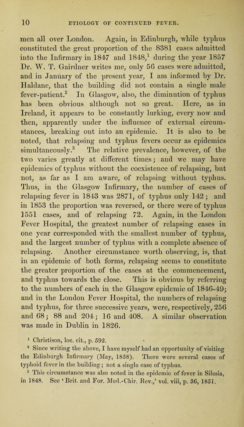 men all over London. Again, in Edinburgh, while typhus constituted the great proportion of the 8381 cases admitted into the Infirmary in 1847 and 1848,1 during the year 1857 Dr. W. T. Gairdner writes me, only 56 cases were admitted, and in January of the present year, I am informed by Dr. Haldane, that the building did not contain a single male fever-patient.2 In Glasgow, also, the diminution of typhus has been obvious although not so great. Here, as in Ireland, it appears to be constantly lurking, every now and then, apparently under the influence of external circum¬ stances, breaking out into an epidemic. It is also to be noted, that relapsing and typhus fevers occur as epidemics simultaneously.3 The relative prevalence, however, of the two varies greatly at different times; and we may have epidemics of typhus without the coexistence of relapsing, but not, as far as I am aware, of relapsing without typhus. Thus, in the Glasgow Infirmary, the number of cases of relapsing fever in 1843 was 2871, of typhus only 142; and in 1853 the proportion was reversed, or there were of typhus 1551 cases, and of relapsing 72. Again, in the London Eever Hospital, the greatest number of relapsing cases in one year corresponded with the smallest number of typhus, and the largest number of typhus with a complete absence of relapsing. Another circumstance worth observing, is, that in an epidemic of both forms, relapsing seems to constitute the greater proportion of the cases at the commencement, and typhus towards the close. This is obvious by referring to the numbers of each in the Glasgow epidemic of 1846-49; and in the London Fever Hospital, the numbers of relapsing and typhus, for three successive years, were, respectively, 256 and 68; 88 and 204; 16 and 408. A similar observation was made in Dublin in 1826. 1 Christison, loc. cit., p. 592, ' 2 Since writing the above, I have myself had an opportunity of visiting the Edinburgh Infirmary (May, 1858), There were several cases of typhoid fever in the building; not a single case of typhus. 3 This circumstance was also noted in the epidemic of fever in Silesia, in 1848. See ‘ Brit, and For. Med.-Chir. Rev./ vol. viii, p. 3G, 1851.