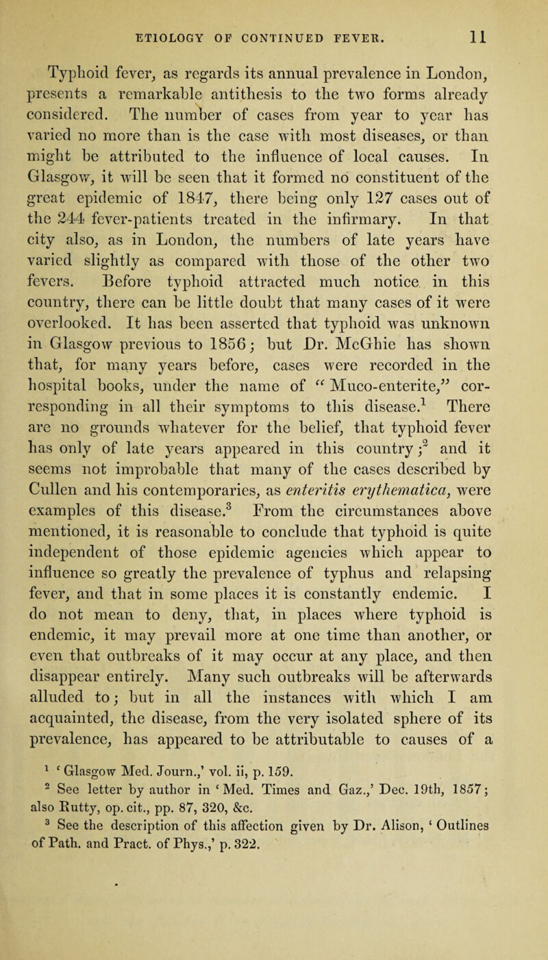 Typhoid fever, as regards its annual prevalence in London, presents a remarkable antithesis to the two forms already considered. The number of cases from year to year has varied no more than is the case with most diseases, or than might be attributed to the influence of local causes. In Glasgow, it will be seen that it formed no constituent of the great epidemic of 1847, there being only 127 cases out of the 244 fever-patients treated in the infirmary. In that city also, as in London, the numbers of late years have varied slightly as compared with those of the other two fevers. Before typhoid attracted much notice in this country, there can be little doubt that many cases of it were overlooked. It has been asserted that typhoid was unknown in Glasgow previous to 1856; but Dr. McGhie has shown that, for many years before, cases were recorded in the hospital books, under the name of “ Muco-enterite,” cor¬ responding in all their symptoms to this disease.1 There are no grounds whatever for the belief, that typhoid fever has only of late years appeared in this country ;2 and it seems not improbable that many of the cases described by Cullen and his contemporaries, as enteritis erythematica, were examples of this disease.3 From the circumstances above mentioned, it is reasonable to conclude that typhoid is quite independent of those epidemic agencies which appear to influence so greatly the prevalence of typhus and relapsing fever, and that in some places it is constantly endemic. I do not mean to deny, that, in places where typhoid is endemic, it may prevail more at one time than another, or even that outbreaks of it may occur at any place, and then disappear entirely. Many such outbreaks will be afterwards alluded to; but in all the instances with which I am acquainted, the disease, from the very isolated sphere of its prevalence, has appeared to be attributable to causes of a 1 c Glasgow Med. Journ.,’ vol. ii, p. 159. 2 See letter by author in £ Med. Times and Gaz.,’ Dec. 19th, 1857; also Rutty, op. cit., pp. 87, 320, &c. 3 See the description of this affection given by Dr. Alison, ‘ Outlines of Path, and Pract. of Phys.,’ p. 322.