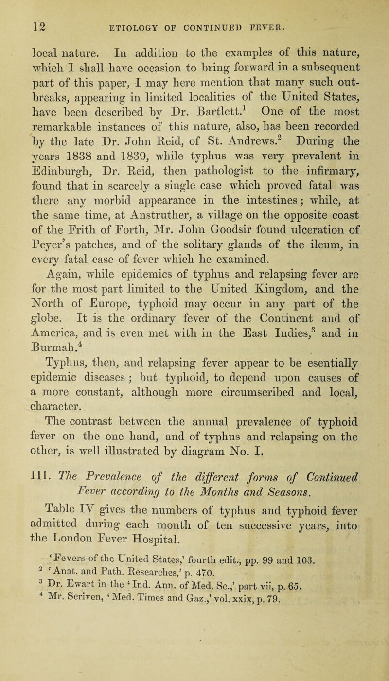 local nature. In addition to the examples of this nature, which I shall have occasion to bring forward in a subsequent part of this paper, I may here mention that many such out¬ breaks, appearing in limited localities of the United States, have been described by Ur. Bartlett.1 One of the most remarkable instances of this nature, also, has been recorded by the late Ur. John Beid, of St. Andrews.3 Uuring the years 1838 and 1839, while typhus was very prevalent in Edinburgh, Ur. Reid, then pathologist to the infirmary, found that in scarcely a single case which proved fatal was there any morbid appearance in the intestines; while, at the same time, at Anstruther, a village on the opposite coast of the Frith of Forth, Mr. John Goodsir found ulceration of Peyer’s patches, and of the solitary glands of the ileum, in every fatal case of fever which he examined. Again, while epidemics of typhus and relapsing fever are for the most part limited to the United Kingdom, and the North of Europe, typhoid may occur in any part of the globe. It is the ordinary fever of the Continent and of America, and is even met with in the East Indies,3 and in Bunn ah.4 Typhus, then, and relapsing fever appear to be esentially epidemic diseases ; but typhoid, to depend upon causes of a more constant, although more circumscribed and local, character. The contrast between the annual prevalence of typhoid fever on the one hand, and of typhus and relapsing on the other, is well illustrated by diagram No. I. III. The Prevalence of the different forms of Continued Fever according to the Months and Seasons. Table IA gives the numbers of typhus and typhoid fever admitted during each month of ten successive years, into the London Fever Hospital. ‘Fevers of the United States,’ fourth edit., pp. 99 and 108. 2 f Anat. and Path. Researches,’ p. 470. 3 Ur. Ewart in the ‘ Ind. Ann. of Med. Sc.,’ part vii, p. 65. 4 Mr. Scriven, ‘ Med. Times and Gaz.,’ vol. xxix, p. 79.