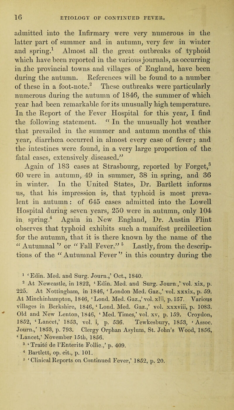 admitted into the Infirmary were very numerous in the latter part of summer and in autumn, very few in winter and spring.1 Almost all the great outbreaks of typhoid which have been reported in the various journals, as occurring in ,the provincial towns and villages of England, have been during the autumn. References will be found to a number of these in a foot-note.2 3 4 These outbreaks were particularly numerous during the autumn of 1846, the summer of which year had been remarkable for its unusually high temperature. In the Report of the Eever Hospital for this year, I find the following statement. In the unusually hot weather that prevailed in the summer and autumn months of this year, diarrhoea occurred in almost every case of fever; and the intestines were found, in a very large proportion of the fatal cases, extensively diseased/’ Again of 183 cases at Strasbourg, reported by Forget,0 60 were in autumn, 49 in summer, 38 in spring, and 36 in winter. In the United States, Dr. Bartlett informs us, that his impression is, that typhoid is most preva¬ lent in autumn: of 645 cases admitted into the Lowell Hospital during seven years, 250 were in autumn, only 104 in spring/ Again in New England, Dr. Austin Flint observes that typhoid exhibits such a manifest predilection for the autumn, that it is there known by the name of the “ Autumnal ’’ or “ Fall Fever.” 5 Lastly, from the descrip¬ tions of the “ Autumnal Fever ” in this country during the 1 ‘Edin. Med. and Surg. Journ./ Oct., 1840. 2 At Newcastle, in 1822, ‘Edin. Med. and Surg. Journ./ vol. xix, p. 225. At Nottingham, in 1846, ‘London Med. Gaz./ yol. xxxix, p. 59. At Minchinhampton, 1846, ‘Lond. Med. Gaz./ vol. xlii, p. 157. Various villages in Berkshire, 1846, ‘ Lond. Med. Gaz./ vol. xxxviii, p. 1083. Old and New Lenton, 1846, ‘Med. Times,’ vol. xv, p. 159. Croydon, 1852, ‘ Lancet/ 1853, vol. i, p, 536. Tewkesbury, 1853, • Assoc. Journ./ 1853, p. 793. Clergy Orphan Asylum, St. John’s Wood, 1856, ‘ Lancet/ November 15th, 1856. 3 ‘ Traite de I’Enterite Follic./ p. 409. 4 Bartlett, op. cit., p. 101.