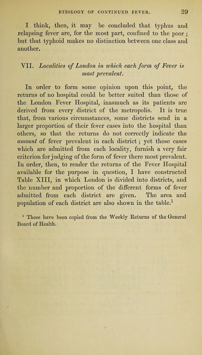 I think, then, it may be concluded that typhus and relapsing fever are, for the most part, confined to the poor ; but that typhoid makes no distinction between one class and another. VII. Localities of London in which each form of Fever is most prevalent. In order to form some opinion upon this point, the returns of no hospital could be better suited than those of the London Fever Hospital, inasmuch as its patients are derived from every district of the metropolis. It is true that, from various circumstances, some districts send in a larger proportion of their fever cases into the hospital than others, so that the returns do not correctly indicate the amount of fever prevalent in each district; yet those cases which are admitted from each locality, furnish a very fair criterion forjudging of the form of fever there most prevalent. In order, then, to render the returns of the Fever Hospital available for the purpose in question, I have constructed Table XIII, in which London is divided into districts, and the number and proportion of the different forms of fever admitted from each district are given. The area and population of each district are also shown in the table.1 1 These have been copied from the Weekly Returns of the General Board of Health.