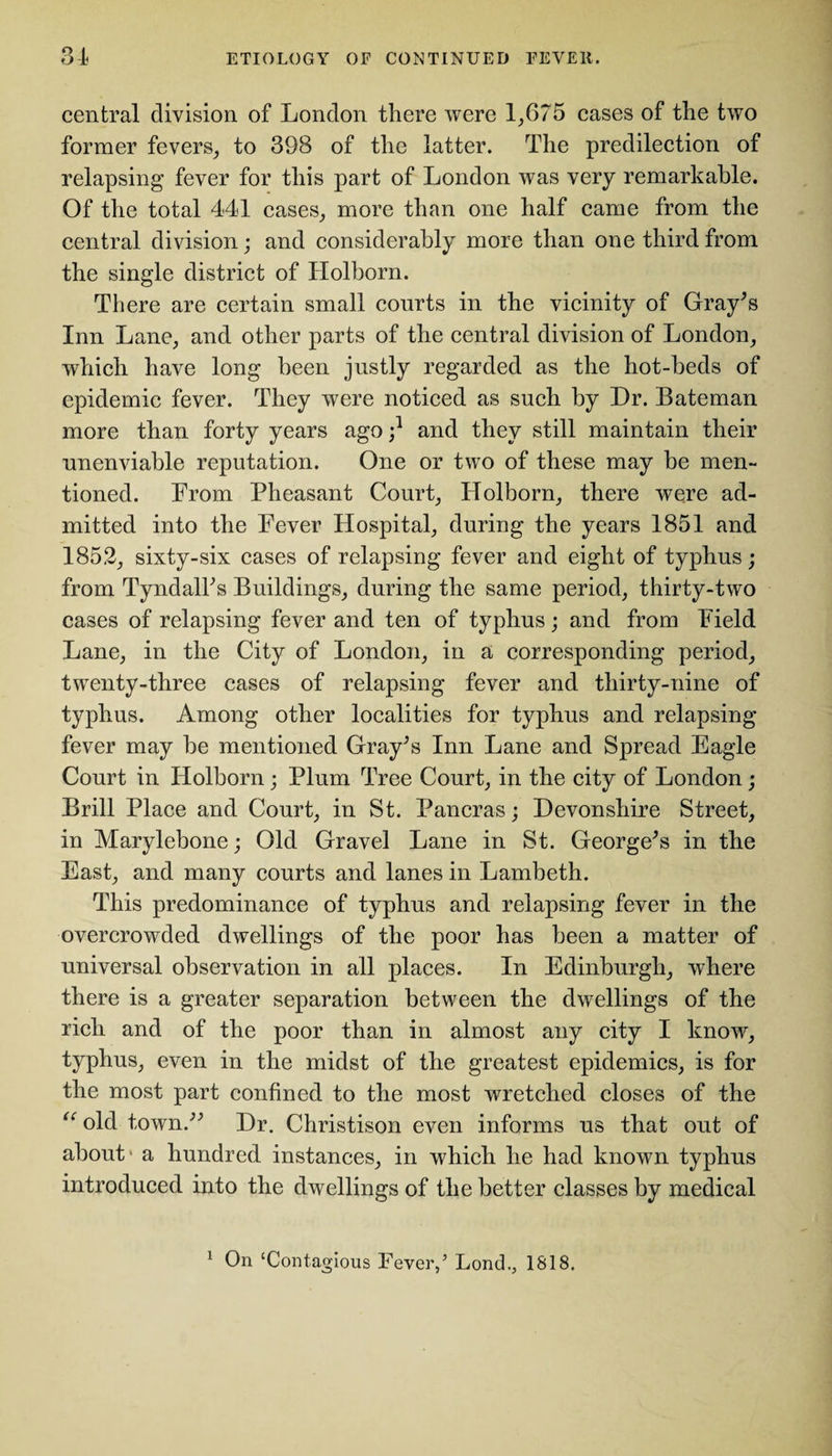 central division of London there were 1,675 cases of the two former fevers, to 398 of the latter. The predilection of relapsing fever for this part of London was very remarkable. Of the total 441 cases, more than one half came from the central division; and considerably more than one third from the single district of Holborn. There are certain small courts in the vicinity of Gray’s Inn Lane, and other parts of the central division of London, which have long been justly regarded as the hot-beds of epidemic fever. They were noticed as such by Dr. Bateman more than forty years ago ;* and they still maintain their unenviable reputation. One or two of these may be men- tioned. From Pheasant Court, Holborn, there were ad¬ mitted into the Fever Hospital, during the years 1851 and 1852, sixty-six cases of relapsing fever and eight of typhus; from Tyndall’s Buildings, during the same period, thirty-two cases of relapsing fever and ten of typhus; and from Field Lane, in the City of London, in a corresponding period, twenty-three cases of relapsing fever and thirty-nine of typhus. Among other localities for typhus and relapsing fever may be mentioned Gray’s Inn Lane and Spread Eagle Court in Holborn; Plum Tree Court, in the city of London; Brill Place and Court, in St. Pancras; Devonshire Street, in Marylebone; Old Gravel Lane in St. George’s in the East, and many courts and lanes in Lambeth. This predominance of typhus and relapsing fever in the overcrowded dwellings of the poor has been a matter of universal observation in all places. In Edinburgh, where there is a greater separation between the dwellings of the rich and of the poor than in almost any city I know, typhus, even in the midst of the greatest epidemics, is for the most part confined to the most wretched closes of the “ old town.” Dr. Christison even informs us that out of about* a hundred instances, in which he had known typhus introduced into the dwellings of the better classes by medical 1 On ‘Contagious Fever,’ Lond., 1818.