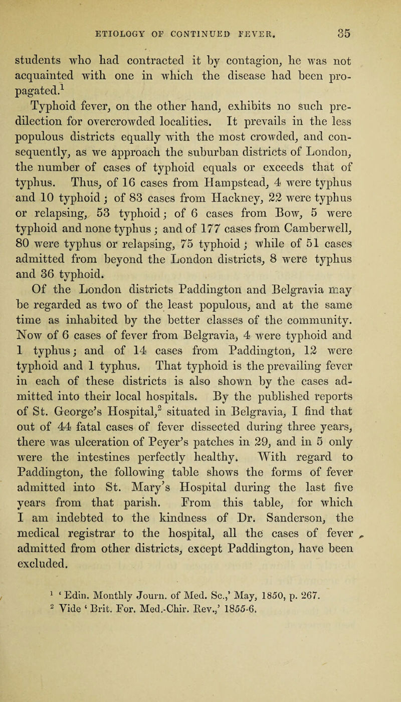 students who had contracted it by contagion, he was not acquainted with one in which the disease had been pro¬ pagated.1 2 Typhoid fever, on the other hand, exhibits no such pre¬ dilection for overcrowded localities. It prevails in the less populous districts equally with the most crowded, and con¬ sequently, as we approach the suburban districts of London, the number of cases of typhoid equals or exceeds that of typhus. Thus, of 16 cases from Hampstead, 4 were typhus and 10 typhoid ; of 83 cases from Hackney, 22 were typhus or relapsing, 53 typhoid; of 6 cases from Bow, 5 were typhoid and none typhus ; and of 177 eases from Camberwell, 80 were typhus or relapsing, 75 typhoid ; while of 51 cases admitted from beyond the London districts, 8 were typhus and 36 typhoid. Of the London districts Paddington and Belgravia may be regarded as two of the least populous, and at the same time as inhabited by the better classes of the community. Now of 6 cases of fever from Belgravia^ 4 were typhoid and 1 typhus; and of 14 cases from Paddington, 12 were typhoid and 1 typhus. That typhoid is the prevailing fever in each of these districts is also shown by the cases ad¬ mitted into their local hospitals. By the published reports of St. George's Hospital,3 situated in Belgravia, I find that out of 44 fatal cases of fever dissected during three years, there was ulceration of Peyer's patches in 29, and in 5 only were the intestines perfectly healthy. With regard to Paddington, the following table shows the forms of fever admitted into St. Mary’s Hospital during the last five years from that parish. Prom this table, for which I am indebted to the kindness of Dr. Sanderson, the medical registrar to the hospital, all the cases of fever ^ admitted from other districts, except Paddington, have been excluded. 1 ‘ Edin. Monthly Journ. of Med. Sc.,’ May, 1850, p. 267.