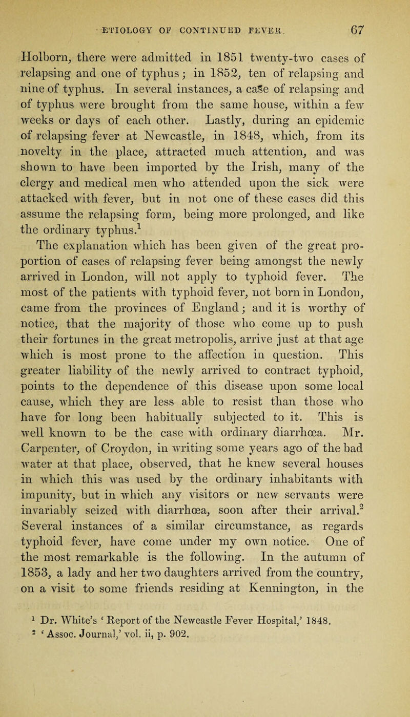 Holborn, there were admitted in 1851 twenty-two cases of relapsing and one of typhus; in 1852, ten of relapsing and nine of typhus. In several instances, a caSe of relapsing and of typhus were brought from the same house, within a few weeks or days of each other. Lastly, during an epidemic of relapsing fever at Newcastle, in 1848, which, from its novelty in the place, attracted much attention, and was shown to have been imported by the Irish, many of the clergy and medical men who attended upon the sick were attacked with fever, but in not one of these cases did this assume the relapsing form, being more prolonged, and like the ordinary typhus.1 The explanation which has been given of the great pro¬ portion of cases of relapsing fever being amongst the newly arrived in London, will not apply to typhoid fever. The most of the patients with typhoid fever, not born in London, came from the provinces of England; and it is worthy of notice, that the majority of those who come up to push their fortunes in the great metropolis, arrive just at that age which is most prone to the affection in question. This greater liability of the newly arrived to contract typhoid, points to the dependence of this disease upon some local cause, which they are less able to resist than those who have for long been habitually subjected to it. This is well known to be the case with ordinary diarrhoea. Mr. Carpenter, of Croydon, in writing some years ago of the bad water at that place, observed, that he knew several houses in which this was used by the ordinary inhabitants with impunity, but in which any visitors or new servants were invariably seized with diarrhoea, soon after their arrival.2 Several instances of a similar circumstance, as regards typhoid fever, have come under my own notice. One of the most remarkable is the following. In the autumn of 1853, a lady and her two daughters arrived from the country, on a visit to some friends residing at Kennington, in the 1 Dr. White’s e Report of the Newcastle Fever Hospital/ 1848, 2 f Assoc. Journal/ vol. ii, p. 902.