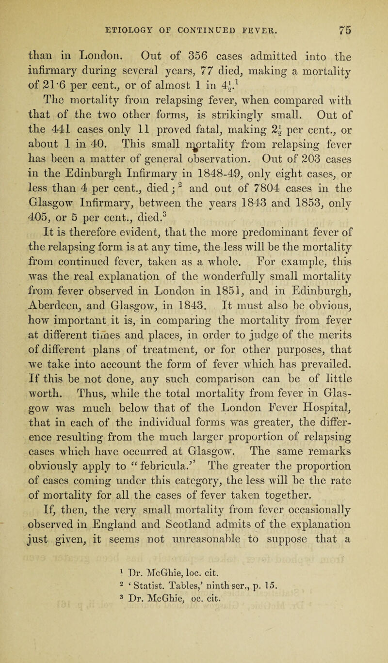 than in London. Out of 356 cases admitted into the infirmary during several years, 77 died, making a mortality of 21*6 per cent., or of almost 1 in 44.1 The mortality from relapsing fever, when compared with that of the two other forms, is strikingly small. Out of the 441 cases only 11 proved fatal, making 2t per cent., or about 1 in 40. This small natality from relapsing fever has been a matter of general observation. Out of 203 cases in the Edinburgh Infirmary in 1848-49, only eight cases, or less than 4 per cent., died;2 and out of 7804 cases in the Glasgow Infirmary, between the years 1843 and 1853, only 405, or 5 per cent., died.3 It is therefore evident, that the more predominant fever of the relapsing form is at any time, the less will be the mortality from continued fever, taken as a whole. For example, this was the real explanation of the wonderfully small mortality from fever observed in London in 1851, and in Edinburgh, Aberdeen, and Glasgow, in 1843. It must also be obvious, how important it is, in comparing the mortality from fever at different times and places, in order to judge of the merits of different plans of treatment, or for other purposes, that we take into account the form of fever which has prevailed. If this be not done, any such comparison can be of little worth. Thus, while the total mortality from fever in Glas¬ gow was much below that of the London Fever Hospital, that in each of the individual forms was greater, the differ¬ ence resulting from the much larger proportion of relapsing cases which have occurred at Glasgow. The same remarks obviously apply to “ febriculaA The greater the proportion of eases coming under this category, the less will be the rate of mortality for all the cases of fever taken together. If, then, the very small mortality from fever occasionally observed in England and Scotland admits of the explanation just given, it seems not unreasonable to suppose that a 1 Dr. McGhie, loc. cit. 2 ‘ Statist. Tables/ ninth ser., p. 15. 8 Dr. McGhie, oc. cit.