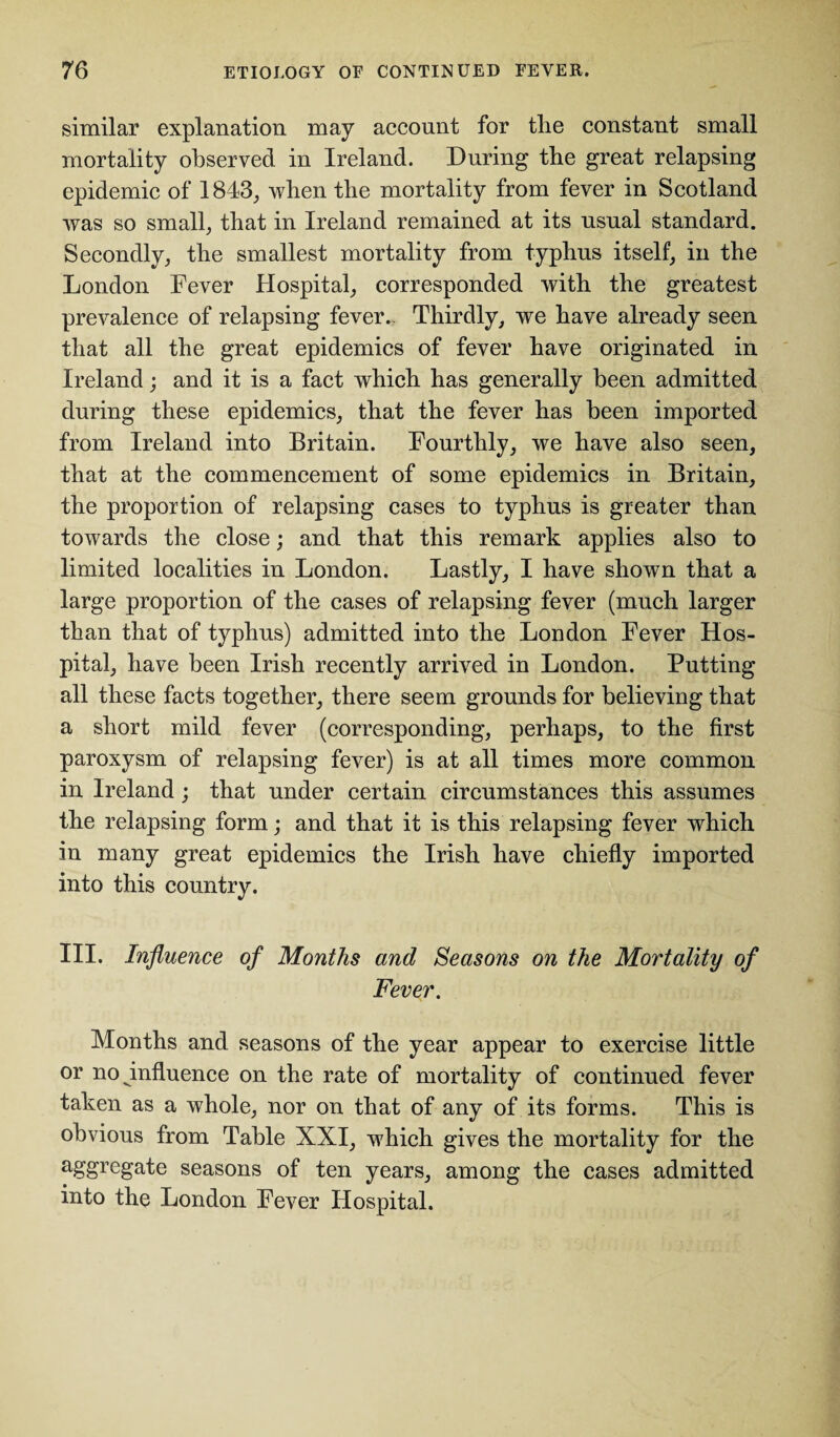 similar explanation may account for tlie constant small mortality observed in Ireland. During the great relapsing epidemic of 1843, when the mortality from fever in Scotland was so small, that in Ireland remained at its usual standard. Secondly, the smallest mortality from typhus itself, in the London Fever Hospital, corresponded with the greatest prevalence of relapsing fever. Thirdly, we have already seen that all the great epidemics of fever have originated in Ireland; and it is a fact which has generally been admitted during these epidemics, that the fever has been imported from Ireland into Britain. Fourthly, we have also seen, that at the commencement of some epidemics in Britain, the proportion of relapsing cases to typhus is greater than towards the close; and that this remark applies also to limited localities in London. Lastly, I have shown that a large proportion of the cases of relapsing fever (much larger than that of typhus) admitted into the London Fever Hos¬ pital, have been Irish recently arrived in London. Putting all these facts together, there seem grounds for believing that a short mild fever (corresponding, perhaps, to the first paroxysm of relapsing fever) is at all times more common in Ireland; that under certain circumstances this assumes the relapsing form; and that it is this relapsing fever which in many great epidemics the Irish have chiefly imported into this country. III. Influence of Months and Seasons on the Mortality of Fever. Months and seasons of the year appear to exercise little or no influence on the rate of mortality of continued fever taken as a whole, nor on that of any of its forms. This is obvious from Table XXI, which gives the mortality for the segregate seasons of ten years, among the cases admitted into the London Fever Hospital.