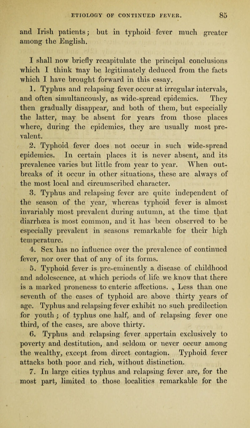 and Irish patients; but in typhoid fever much greater among the English. I shall now briefly recapitulate the principal conclusions which I think may he legitimately deduced from the facts which I have brought forward in this essay. 1. Typhus and relapsing fever occur at irregular intervals, and often simultaneously, as wide-spread epidemics. They then gradually disappear, and both of them, hut especially the latter, may he absent for years from those places where, during the epidemics, they are usually most pre¬ valent. 2. Typhoid fever does not occur in such wide-spread epidemics. In certain places it is never absent, and its prevalence varies hut little from year to year. When out¬ breaks of it occur in other situations, these arc always of the most local and circumscribed character. 3. Typhus and relapsing fever are quite independent of the season of the year, whereas typhoid fever is almost invariably most prevalent during autumn, at the time that diarrhoea is most common, and it has been observed to be especially prevalent in seasons remarkable for their high temperature. 4. Sex has no influence over the prevalence of continued fever, nor over that of any of its forms. 5. Typhoid fever is pre-eminently a disease of childhood and adolescence, at which periods of life we know that there is a marked pronencss to enteric affections. v Less than one seventh of the cases of typhoid are above thirty years of age. Typhus and relapsing fever exhibit no such predilection for youth ; of typhus one half, and of relapsing fever one third, of the cases, arc above thirty. G. Typhus and relapsing fever appertain exclusively to poverty and destitution, and seldom or never occur among the wealthy, except from direct contagion. Typhoid fever attacks both poor and rich, without distinction. 7. In large cities typhus and relapsing fever are, for the most part, limited to those localities remarkable for the