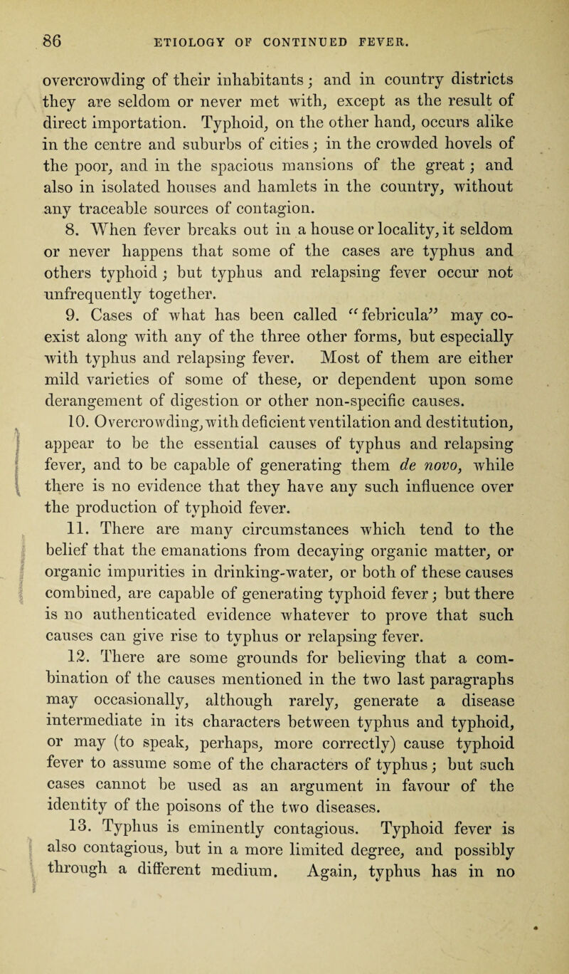 overcrowding of their inhabitants; and in country districts they are seldom or never met with, except as the result of direct importation. Typhoid, on the other hand, occurs alike in the centre and suburbs of cities; in the crowded hovels of the poor, and in the spacious mansions of the great; and also in isolated houses and hamlets in the country, without any traceable sources of contagion. 8. When fever breaks out in a house or locality, it seldom or never happens that some of the cases are typhus and others typhoid ; but typhus and relapsing fever occur not unfrequently together. 9. Cases of what has been called “febricula” may co¬ exist along with any of the three other forms, but especially with typhus and relapsing fever. Most of them are either mild varieties of some of these, or dependent upon some derangement of digestion or other non-specific causes. 10. Overcrowding, with deficient ventilation and destitution, appear to be the essential causes of typhus and relapsing fever, and to be capable of generating them de novo, while there is no evidence that they have any such influence over the production of typhoid fever. 11. There are many circumstances which tend to the belief that the emanations from decaying organic matter, or organic impurities in drinking-water, or both of these causes combined, are capable of generating typhoid fever; but there is no authenticated evidence whatever to prove that such causes can give rise to typhus or relapsing fever. 12. There are some grounds for believing that a com¬ bination of the causes mentioned in the two last paragraphs may occasionally, although rarely, generate a disease intermediate in its characters between typhus and typhoid, or may (to speak, perhaps, more correctly) cause typhoid fever to assume some of the characters of typhus; but such cases cannot be used as an argument in favour of the identity of the poisons of the two diseases. 13. Typhus is eminently contagious. Typhoid fever is also contagious, but in a more limited degree, and possibly through a different medium. Again, typhus has in no
