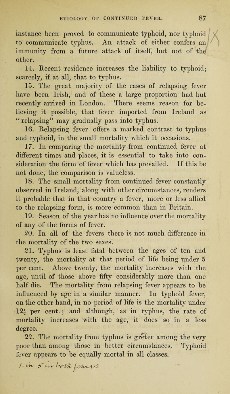 instance been proved to communicate typhoid, nor typhoid to communicate typhus. An attack of either confers an: / immunity from a future attack of itself, but not of the other. 14. Recent residence increases the liability to typhoid; scarcely, if at all, that to typhus. 15. The great majority of the cases of relapsing fever have been Irish, and of these a large proportion had but recently arrived in London. There seems reason for be¬ lieving it possible, that fever imported from Ireland as “relapsing” may gradually pass into typhus. 16. Relapsing fever offers a marked contrast to typhus and typhoid, in the small mortality which it occasions. 17. In comparing the mortality from continued fever at different times and places, it is essential to take into con¬ sideration the form of fever which has prevailed. If this be not done, the comparison is valueless. 18. The small mortality from continued fever constantly observed in Ireland, along with other circumstances, renders it probable that in that country a fever, more or less allied to the relapsing form, is more common than in Britain. 19. Season of the year has no influence over the mortality of any of the forms of fever. 20. In all of the fevers there is not much difference in the mortality of the two sexes. 21. Typhus is least fatal between the ages of ten and twenty, the mortality at that period of life being under 5 per cent. Above twenty, the mortality increases with the age, until of those above fifty considerably more than one half die. The mortality from relapsing fever appears to be influenced by age in a similar manner. In typhoid fever, on the other hand, in no period of life is the mortality under 12| per cent.; and although, as in typhus, the rate of mortality increases with the age, it does so in a less degree. 22. The mortality from typhus is gr'eter among the very poor than among those in better circumstances. Typhoid fever appears to be equally mortal in all classes.