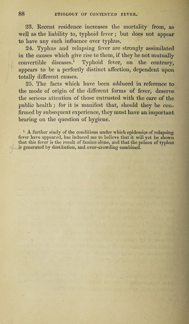 23. Recent residence increases the mortality from, as well as the liability to, typhoid fever; bnt does not appear to have any such influence over typhus. 24. Typhus and relapsing fever are strongly assimilated in the causes which give rise to them, if they he not mutually convertible diseases.1 Typhoid fever, on the contrary, appears to be a perfectly distinct affection, dependent upon totally different causes. 25. The facts which have been adduced in reference to the mode of origin of the different forms of fever, deserve the serious attention of those entrusted with the care of the public health; for it is manifest that, should they be con¬ firmed by subsequent experience, they must have an important bearing on the question of hygiene. 1 A further study of the conditions under which epidemics of relapsing fever have appeared, has induced me to believe that it will yet be shown that this fever is the result of famine alone, and that the poison of typhus is generated by destitution, and over-crowding combined.