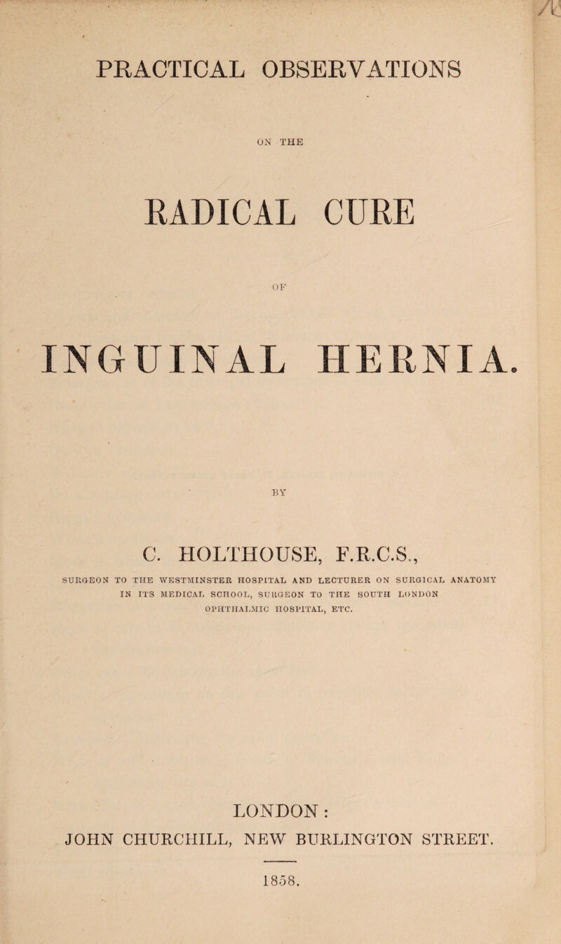 A PRACTICAL OBSERVATIONS ON THE RADICAL CURE INGUINAL HERNIA. C. HOLTHOUSE, F.R.C.S., SURGEON TO THE WESTMINSTER HOSPITAL AND LECTURER ON SURGICAL ANATOMY IN ITS MEDICAL SCHOOL, SURGEON TO THE SOUTH LONDON OPHTHALMIC HOSPITAL, ETC. LONDON: JOHN CHURCHILL, NEW BURLINGTON STREET. 1858.