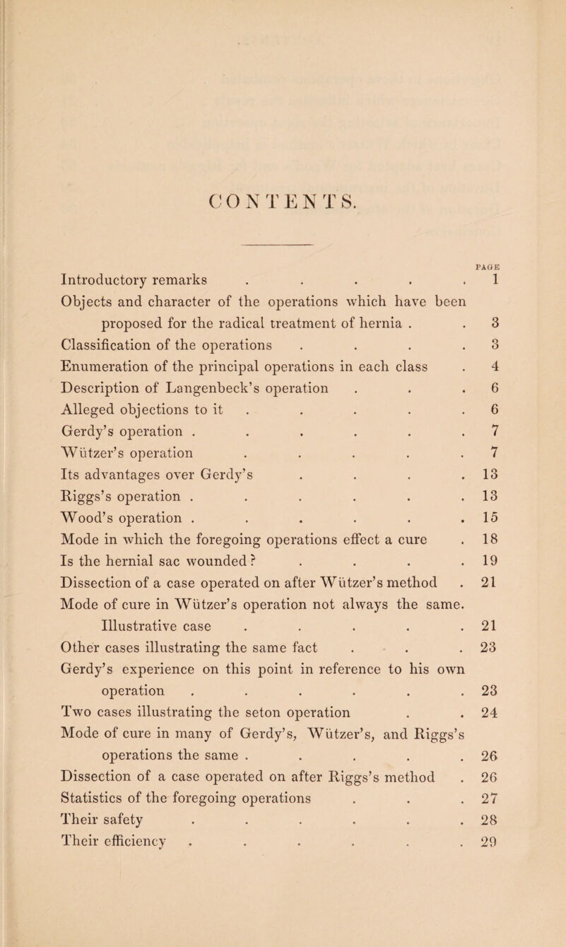 C O N T E N T S. PAGE Introductory remarks . . . . . 1 Objects and character of the operations which have been proposed for the radical treatment of hernia . . 3 Classification of the operations . . . .3 Enumeration of the principal operations in each class . 4 Description of Langenbeck’s operation . . .6 Alleged objections to it . . . .6 Gerdy’s operation . . . . . .7 Wiitzer’s operation . . . . .7 Its advantages over Gerdy’s . . . .13 Riggs’s operation . . . . . .13 Wood’s operation . . . . . .15 Mode in which the foregoing operations effect a cure . 18 Is the hernial sac wounded? . . . .19 Dissection of a case operated on after Wiitzer’s method . 21 Mode of cure in Wiitzer’s operation not always the same. Illustrative case . . . . .21 Other cases illustrating the same fact . . .23 Gerdy’s experience on this point in reference to his own operation . . . . . .23 Two cases illustrating the seton operation . . 24 Mode of cure in many of Gerdy’s, Wiitzer’s, and Riggs’s operations the same . . . . . 2fi Dissection of a case operated on after Riggs’s method . 26 Statistics of the foregoing operations . . .27 Their safety . . . . . .28 Their efficiency . . . . . .29