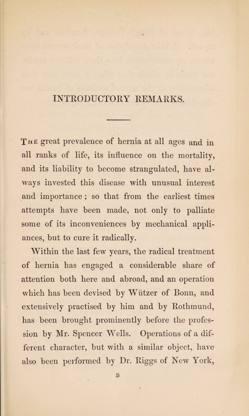 INTRODUCTORY REMARKS. The great prevalence of hernia at all ages and in all ranks of life, its influence on the mortality, and its liability to become strangulated, have al¬ ways invested this disease with unusual interest and importance ; so that from the earliest times attempts have been made, not only to palliate some of its inconveniences by mechanical appli¬ ances, but to cure it radically. Within the last few years, the radical treatment of hernia has engaged a considerable share of attention both here and abroad, and an operation which has been devised by Wiitzer of Bonn, and extensively practised by him and by Rothmund, has been brought prominently before the profes¬ sion by Mr. Spencer Wells. Operations of a dif¬ ferent character, but with a similar object, have also been performed by Dr. Riggs of New York, B