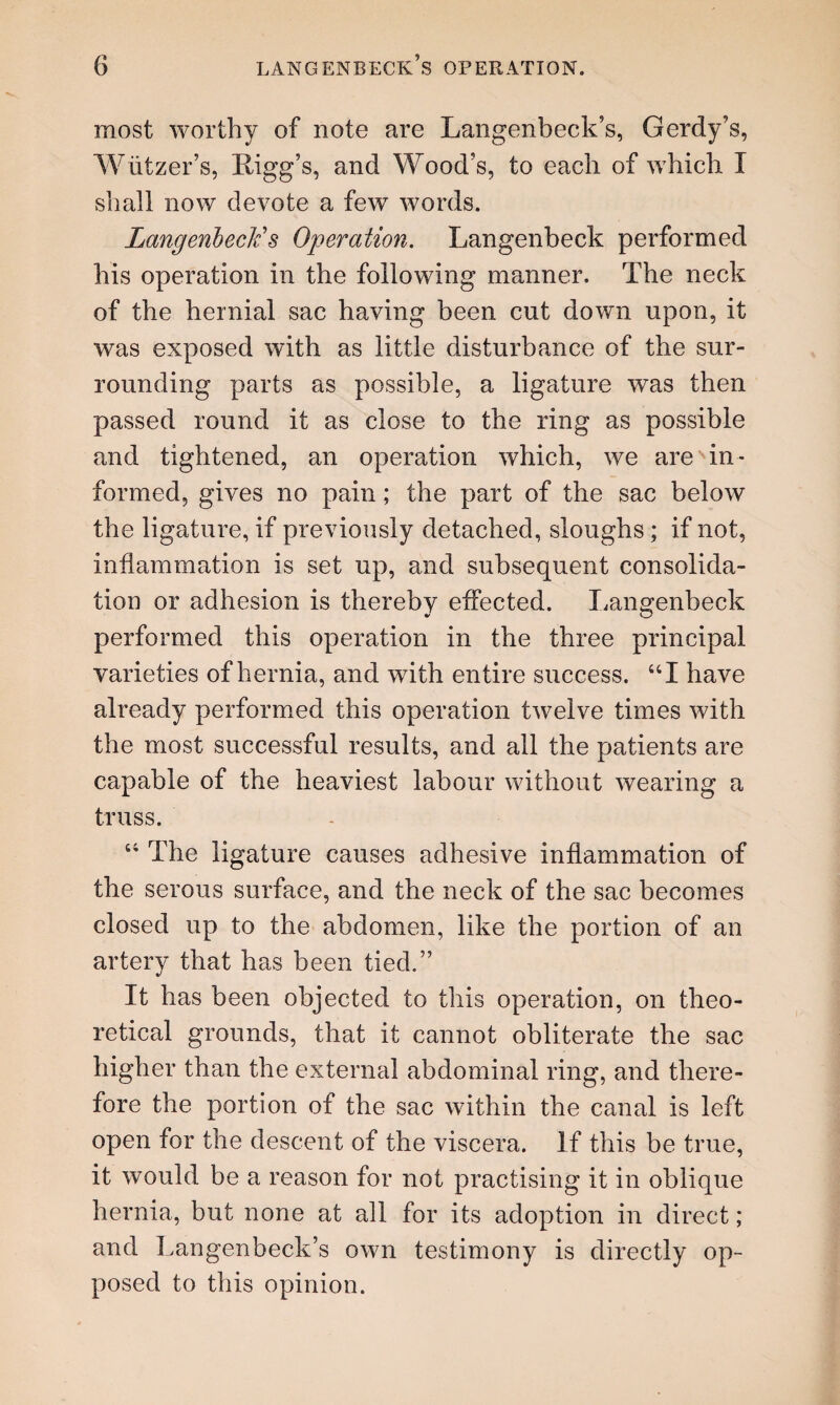 most worthy of note are Langenbeck’s, Gerdy’s, Wiitzer’s, Ligg’s, and Wood's, to each of which I shall now devote a few words. LangenbecFs Operation. Langenbeck performed his operation in the following manner. The neck of the hernial sac having been cut down upon, it was exposed with as little disturbance of the sur¬ rounding parts as possible, a ligature was then passed round it as close to the ring as possible and tightened, an operation which, we are'in¬ formed, gives no pain; the part of the sac below the ligature, if previously detached, sloughs ; if not, inflammation is set up, and subsequent consolida¬ tion or adhesion is thereby effected. Langenbeck performed this operation in the three principal varieties of hernia, and with entire success. “I have already performed this operation twelve times with the most successful results, and all the patients are capable of the heaviest labour without wearing a truss. 64 The ligature causes adhesive inflammation of the serous surface, and the neck of the sac becomes closed up to the abdomen, like the portion of an artery that has been tied.” It has been objected to this operation, on theo¬ retical grounds, that it cannot obliterate the sac higher than the external abdominal ring, and there¬ fore the portion of the sac within the canal is left open for the descent of the viscera. If this be true, it would be a reason for not practising it in oblique hernia, but none at all for its adoption in direct; and Langenbeck’s own testimony is directly op¬ posed to this opinion.