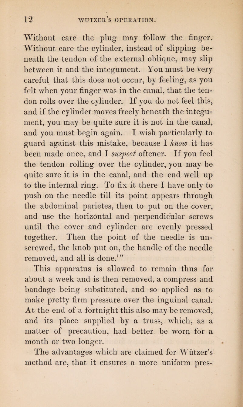 Without care the plug may follow the finger. Without care the cylinder, instead of slipping be¬ neath the tendon of the external oblique, may slip between it and the integument. You must be very careful that this does not occur, by feeling, as you felt when your finger was in the canal, that the ten¬ don rolls over the cylinder. If you do not feel this, and if the cylinder moves freely beneath the integu¬ ment, you may be quite sure it is not in the canal, and you must begin again. I wish particularly to guard against this mistake, because I know it has been made once, and I suspect oftener. If you feel the tendon rolling over the cylinder, you may be quite sure it is in the canal, and the end well up to the internal ring. To fix it there I have only to push on the needle till its point appears through the abdominal parietes, then to put on the cover, and use the horizontal and perpendicular screws until the cover and cylinder are evenly pressed together. Then the point of the needle is un¬ screwed, the knob put on, the handle of the needle removed, and all is done.’” This apparatus is allowed to remain thus for about a week and is then removed, a compress and bandage being substituted, and so applied as to make pretty firm pressure over the inguinal canal. At the end of a fortnight this also may be removed, and its place supplied by a truss, which, as a matter of precaution, had better, be worn for a month or tw7o longer. The advantages which are claimed for Wutzer’s method are, that it ensures a more uniform pres-