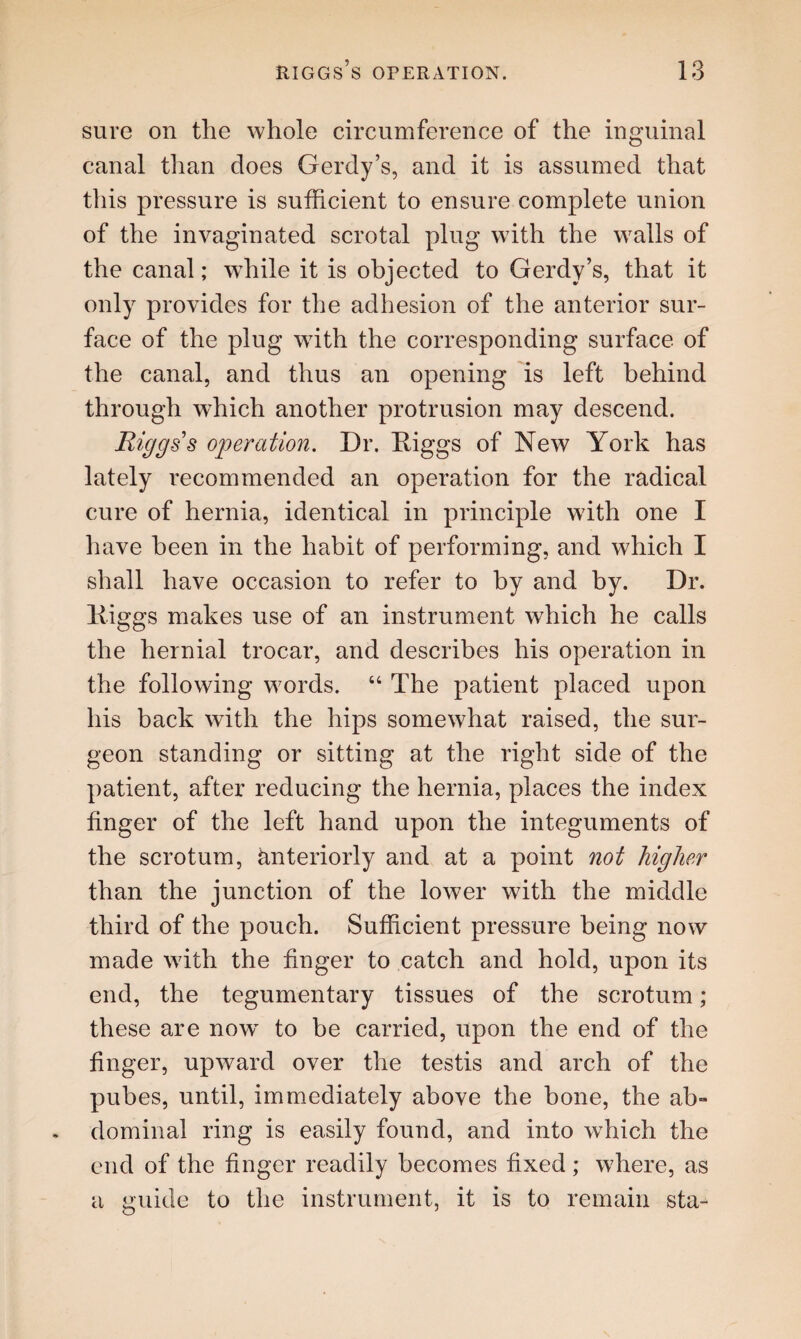 sure on the whole circumference of the inguinal canal than does Gerdy’s, and it is assumed that this pressure is sufficient to ensure complete union of the invaginated scrotal plug with the walls of the canal; while it is objected to Gerdy’s, that it only provides for the adhesion of the anterior sur¬ face of the plug with the corresponding surface of the canal, and thus an opening is left behind through which another protrusion may descend. Riggs s operation. Dr. Diggs of New York has lately recommended an operation for the radical cure of hernia, identical in principle with one I have been in the habit of performing, and which I shall have occasion to refer to by and by. Dr. liiggs makes use of an instrument which he calls the hernial trocar, and describes his operation in the following words. 64 The patient placed upon his back with the hips somewhat raised, the sur¬ geon standing or sitting at the right side of the patient, after reducing the hernia, places the index finger of the left hand upon the integuments of the scrotum, interiorly and at a point not higher than the junction of the lower with the middle third of the pouch. Sufficient pressure being now made with the finger to catch and hold, upon its end, the tegumentary tissues of the scrotum; these are now to be carried, upon the end of the finger, upward over the testis and arch of the pubes, until, immediately above the bone, the ab» dominal ring is easily found, and into which the end of the finger readily becomes fixed; where, as a guide to the instrument, it is to remain sta-