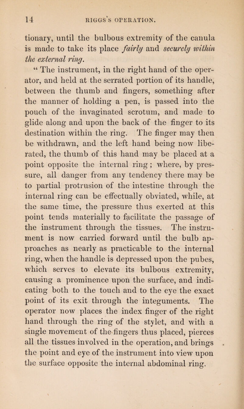 tionary, until the bulbous extremity of the canula is made to take its place fairly and securely within the ezternal ring. “ The instrument, in the right hand of the oper¬ ator, and held at the serrated portion of its handle, between the thumb and fingers, something after the manner of holding a pen, is passed into the pouch of the invaginated scrotum, and made to glide along and upon the back of the finger to its destination within the ring. The finger may then be withdrawn, and the left hand being now libe¬ rated, the thumb of this hand may be placed at a point opposite the internal ring; where, by pres¬ sure, all danger from any tendency there may be to partial protrusion of the intestine through the internal ring can be effectually obviated, while, at the same time, the pressure thus exerted at this point tends materially to facilitate the passage of the instrument through the tissues. The instru¬ ment is now carried forward until the bulb ap¬ proaches as nearly as practicable to the internal ring, when the handle is depressed upon the pubes, which serves to elevate its bulbous extremity, causing a prominence upon the surface, and indi¬ cating both to the touch and to the eye the exact point of its exit through the integuments. The operator now places the index finger of the right hand through the ring of the stylet, and with a single movement of the fingers thus placed, pierces all the tissues involved in the operation, and brings the point and eye of the instrument into view upon the surface opposite the internal abdominal ring.