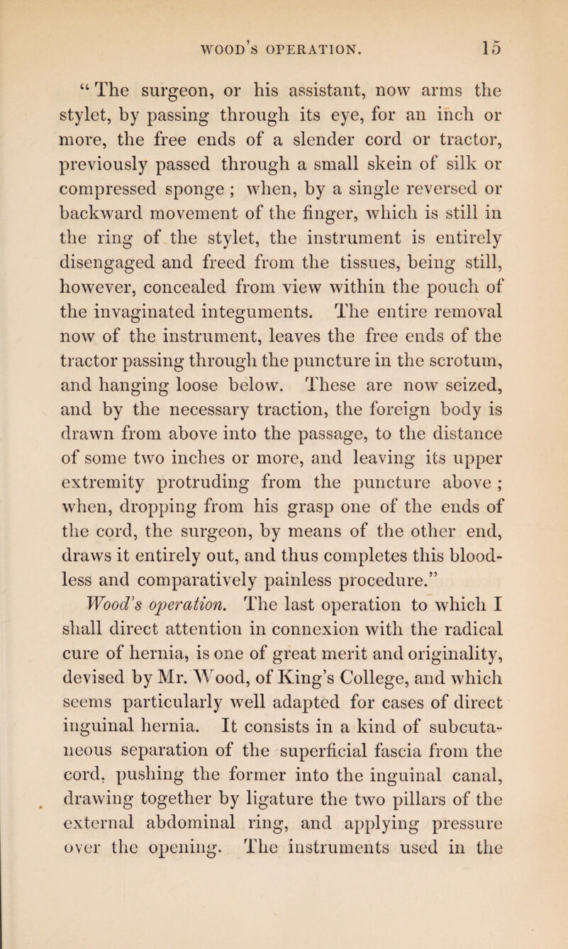 “ The surgeon, or his assistant, now arms the stylet, by passing through its eye, for an inch or more, the free ends of a slender cord or tractor, previously passed through a small skein of silk or compressed sponge ; when, by a single reversed or backward movement of the finger, which is still in the ring of the stylet, the instrument is entirely disengaged and freed from the tissues, being still, however, concealed from view within the pouch of the invaginated integuments. The entire removal now of the instrument, leaves the free ends of the tractor passing through the puncture in the scrotum, and hanging loose below. These are now seized, and by the necessary traction, the foreign body is drawn from above into the passage, to the distance of some two inches or more, and leaving its upper extremity protruding from the puncture above ; when, dropping from his grasp one of the ends of the cord, the surgeon, by means of the other end, draws it entirely out, and thus completes this blood¬ less and comparatively painless procedure.” Wood's operation. The last operation to which I shall direct attention in connexion with the radical cure of hernia, is one of great merit and originality, devised by Mr. Wood, of King’s College, and which seems particularly well adapted for cases of direct inguinal hernia. It consists in a kind of subcuta¬ neous separation of the superficial fascia from the cord, pushing the former into the inguinal canal, drawing together by ligature the two pillars of the external abdominal ring, and applying pressure over the opening. The instruments used in the