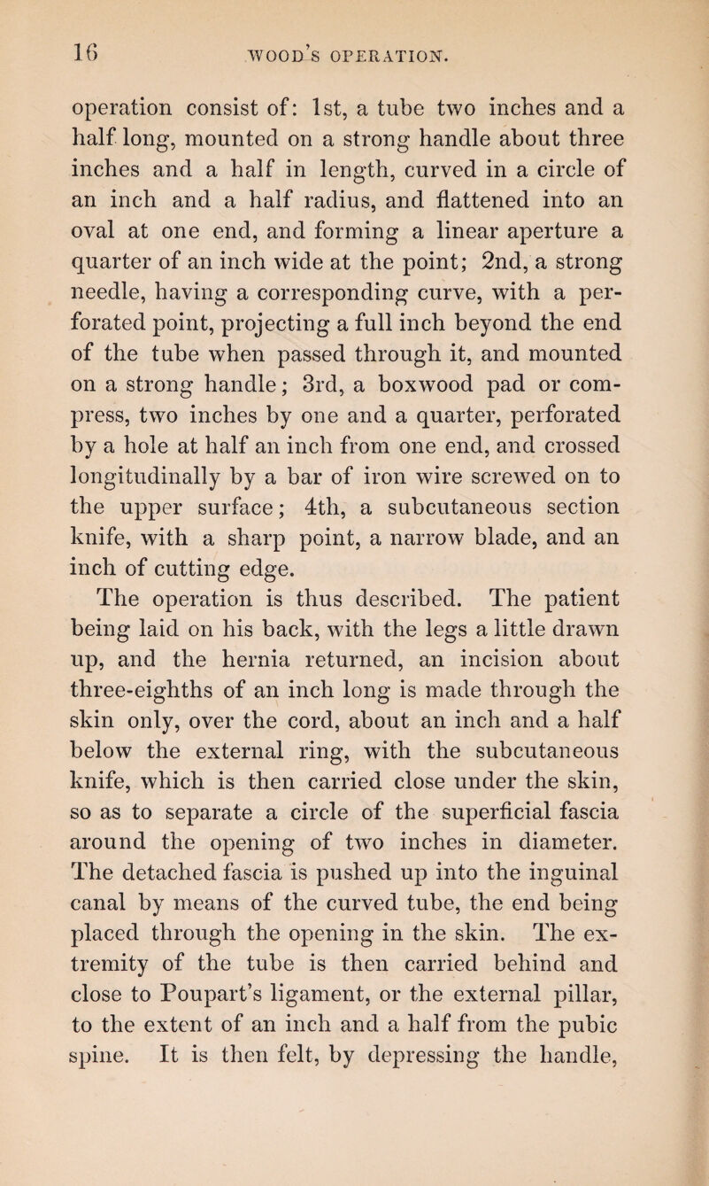operation consist of: 1st, a tube two inches and a half long, mounted on a strong handle about three inches and a half in length, curved in a circle of an inch and a half radius, and flattened into an oval at one end, and forming a linear aperture a quarter of an inch wide at the point; 2nd, a strong needle, having a corresponding curve, with a per¬ forated point, projecting a full inch beyond the end of the tube when passed through it, and mounted on a strong handle; 3rd, a boxwood pad or com¬ press, two inches by one and a quarter, perforated by a hole at half an inch from one end, and crossed longitudinally by a bar of iron wire screwed on to the upper surface; 4th, a subcutaneous section knife, with a sharp point, a narrow blade, and an inch of cutting edge. The operation is thus described. The patient being laid on his back, with the legs a little drawn up, and the hernia returned, an incision about three-eighths of an inch long is made through the skin only, over the cord, about an inch and a half below the external ring, with the subcutaneous knife, which is then carried close under the skin, so as to separate a circle of the superficial fascia around the opening of two inches in diameter. The detached fascia is pushed up into the inguinal canal by means of the curved tube, the end being placed through the opening in the skin. The ex¬ tremity of the tube is then carried behind and close to Poupart’s ligament, or the external pillar, to the extent of an inch and a half from the pubic spine. It is then felt, by depressing the handle,
