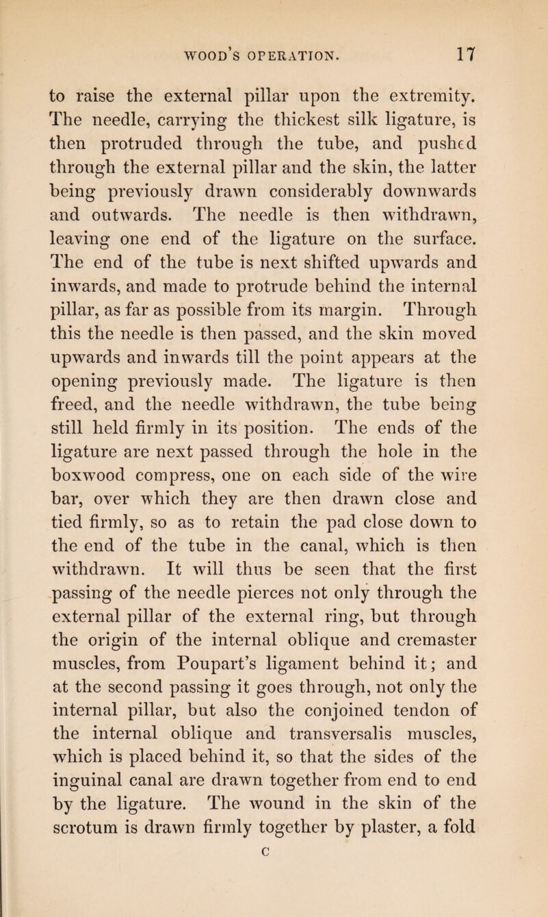 to raise the external pillar upon the extremity. The needle, carrying the thickest silk ligature, is then protruded through the tube, and pushed through the external pillar and the skin, the latter being previously drawn considerably downwards and outwards. The needle is then withdrawn, leaving one end of the ligature on the surface. The end of the tube is next shifted upwards and inwards, and made to protrude behind the internal pillar, as far as possible from its margin. Through this the needle is then passed, and the skin moved upwards and inwards till the point appears at the opening previously made. The ligature is then freed, and the needle withdrawn, the tube being still held firmly in its position. The ends of the ligature are next passed through the hole in the boxwood compress, one on each side of the wire bar, over which they are then drawn close and tied firmly, so as to retain the pad close down to the end of the tube in the canal, which is then withdrawn. It will thus be seen that the first passing of the needle pierces not only through the external pillar of the external ring, hut through the origin of the internal oblique and cremaster muscles, from Poupart’s ligament behind it; and at the second passing it goes through, not only the internal pillar, but also the conjoined tendon of the internal oblique and transversalis muscles, which is placed behind it, so that the sides of the inguinal canal are drawn together from end to end by the ligature. The wound in the skin of the scrotum is drawn firmly together by plaster, a fold c