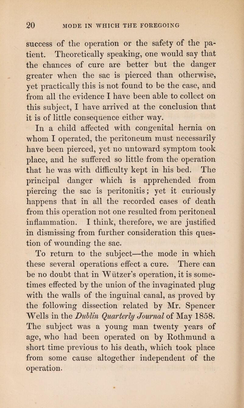 success of the operation or the safety of the pa¬ tient. Theoretically speaking, one would say that the chances of cure are better but the danger greater when the sac is pierced than otherwise, yet practically this is not found to be the case, and from all the evidence I have been able to collect on this subject, I have arrived at the conclusion that it is of little consequence either way. In a child affected with congenital hernia on whom I operated, the peritoneum must necessarily have been pierced, yet no untoward symptom took place, and he suffered so little from the operation that he was with difficulty kept in his bed. The principal danger which is apprehended from piercing the sac is peritonitis; yet it curiously happens that in all the recorded cases of death from this operation not one resulted from peritoneal inflammation. I think, therefore, we are justified in dismissing from further consideration this ques¬ tion of wounding the sac. To return to the subject—the mode in which these several operations effect a cure. There can be no doubt that in Wiitzer’s operation, it is some¬ times effected by the union of the invaginated plug with the wralls of the inguinal canal, as proved by the following dissection related by Mr. Spencer Wells in the Dublin Quarterly Journal of May 1858. The subject was a young man twenty years of age, who had been operated on by Rothmund a short time previous to his death, which took place from some cause altogether independent of the operation.