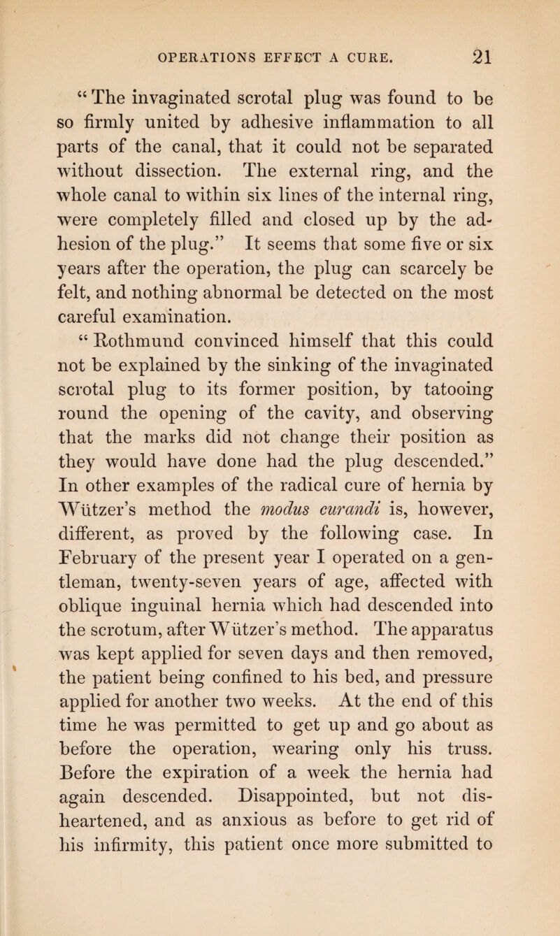 “ The invaginated scrotal plug was found to be so firmly united by adhesive inflammation to all parts of the canal, that it could not be separated without dissection. The external ring, and the whole canal to within six lines of the internal ring, were completely filled and closed up by the ad¬ hesion of the plug.” It seems that some five or six years after the operation, the plug can scarcely be felt, and nothing abnormal be detected on the most careful examination. “ Rothmund convinced himself that this could not be explained by the sinking of the invaginated scrotal plug to its former position, by tatooing round the opening of the cavity, and observing that the marks did not change their position as they would have done had the plug descended.” In other examples of the radical cure of hernia by Wtitzer’s method the modus curandi is, however, different, as proved by the following case. In February of the present year I operated on a gen¬ tleman, twenty-seven years of age, affected with oblique inguinal hernia which had descended into the scrotum, after Wtitzer’s method. The apparatus was kept applied for seven days and then removed, the patient being confined to his bed, and pressure applied for another two weeks. At the end of this time he was permitted to get up and go about as before the operation, wearing only his truss. Before the expiration of a week the hernia had again descended. Disappointed, but not dis¬ heartened, and as anxious as before to get rid of his infirmity, this patient once more submitted to