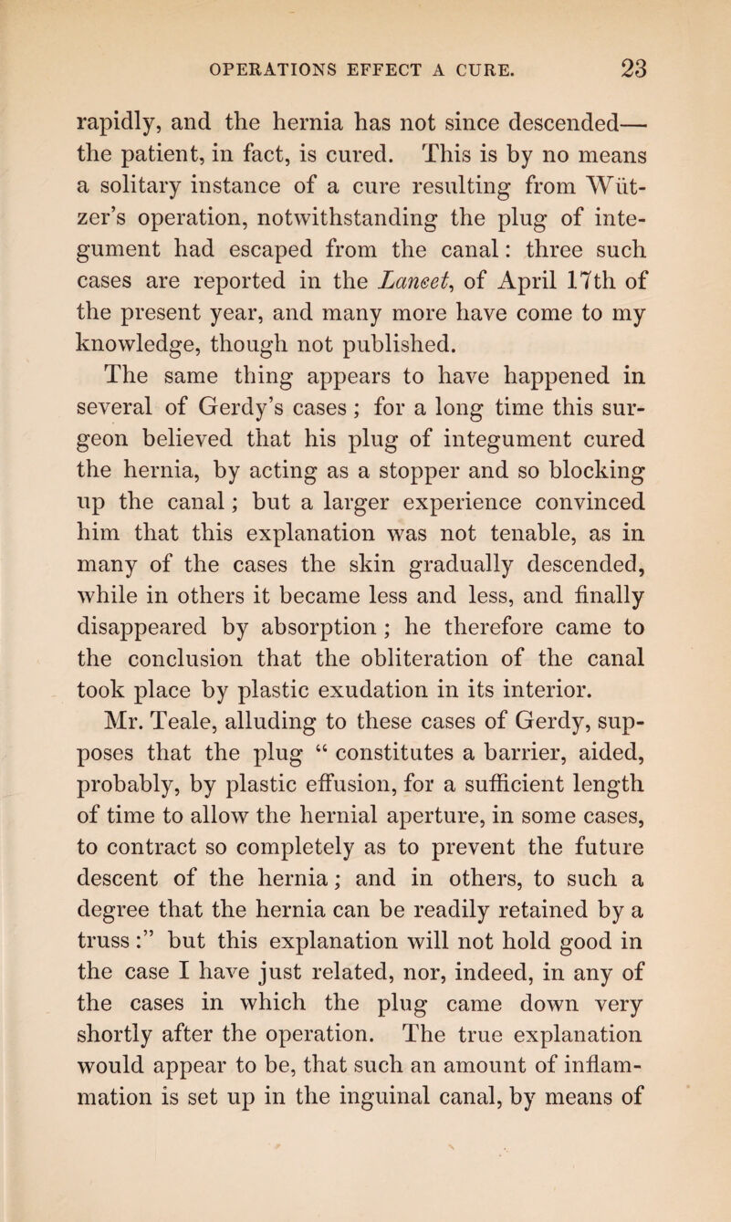 rapidly, and the hernia has not since descended— the patient, in fact, is cured. This is by no means a solitary instance of a cure resulting from Wiit- zer’s operation, notwithstanding the plug of inte¬ gument had escaped from the canal: three such cases are reported in the Laneet, of April 17th of the present year, and many more have come to my knowledge, though not published. The same thing appears to have happened in several of Gerdy’s cases ; for a long time this sur¬ geon believed that his plug of integument cured the hernia, by acting as a stopper and so blocking up the canal; but a larger experience convinced him that this explanation was not tenable, as in many of the cases the skin gradually descended, while in others it became less and less, and finally disappeared by absorption ; he therefore came to the conclusion that the obliteration of the canal took place by plastic exudation in its interior. Mr. Teale, alluding to these cases of Gerdy, sup¬ poses that the plug “ constitutes a barrier, aided, probably, by plastic effusion, for a sufficient length of time to allow the hernial aperture, in some cases, to contract so completely as to prevent the future descent of the hernia; and in others, to such a degree that the hernia can be readily retained by a trussbut this explanation will not hold good in the case I have just related, nor, indeed, in any of the cases in which the plug came down very shortly after the operation. The true explanation would appear to be, that such an amount of inflam¬ mation is set up in the inguinal canal, by means of