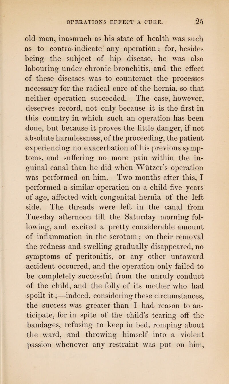 old man, inasmuch as his state of health was such as to contra-indicate any operation; for, besides being the subject of hip disease, he was also labouring under chronic bronchitis, and the effect of these diseases was to counteract the processes necessary for the radical cure of the hernia, so that neither operation succeeded. The case, however, deserves record, not only because it is the first in this country in which such an operation has been done, but because it proves the little danger, if not absolute harmlessness, of the proceeding, the patient experiencing no exacerbation of his previous symp¬ toms, and suffering no more pain within the in¬ guinal canal than he did when Wiitzer’s operation was performed on him. Two months after this, I performed a similar operation on a child five years of age, affected with congenital hernia of the left side. The threads were left in the canal from Tuesday afternoon till the Saturday morning fol¬ lowing, and excited a pretty considerable amount of inflammation in the scrotum; on their removal the redness and swelling gradually disappeared, no symptoms of peritonitis, or any other untoward accident occurred, and the operation only failed to be completely successful from the unruly conduct of the child, and the folly of its mother who had spoilt it;—indeed, considering these circumstances, the success was greater than I had reason to an¬ ticipate, for in spite of the child’s tearing off the bandages, refusing to keep in bed, romping about the ward, and throwing himself into a violent passion whenever any restraint was put on him,