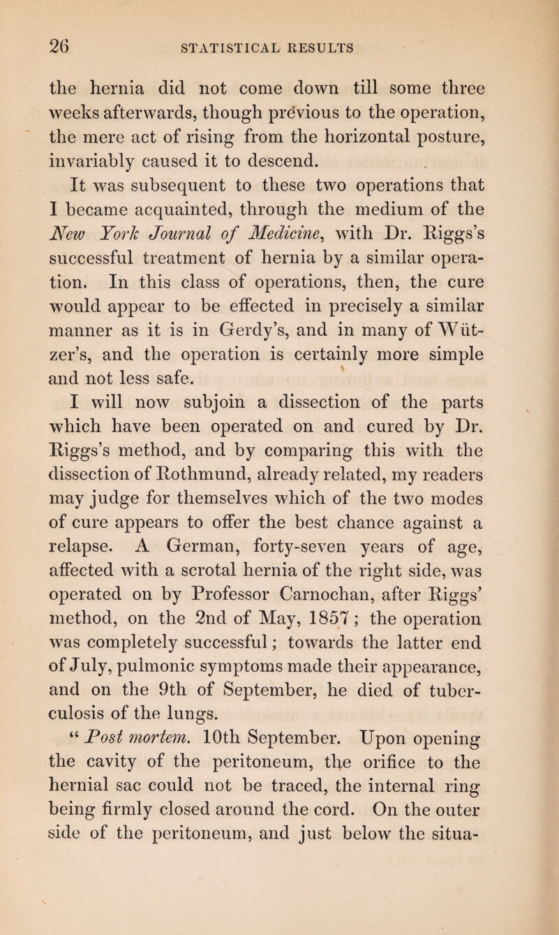 the hernia did not come down till some three weeks afterwards, though previous to the operation, the mere act of rising from the horizontal posture, invariably caused it to descend. It was subsequent to these two operations that I became acquainted, through the medium of the New York Journal of Medicine, with Dr. Diggs’s successful treatment of hernia by a similar opera¬ tion. In this class of operations, then, the cure would appear to be effected in precisely a similar manner as it is in Gerdy’s, and in many of Wut- zer’s, and the operation is certainly more simple and not less safe. I will now subjoin a dissection of the parts which have been operated on and cured by Dr. Diggs’s method, and by comparing this with the dissection of Dothmund, already related, my readers may judge for themselves which of the two modes of cure appears to offer the best chance against a relapse. A German, forty-seven years of age, affected with a scrotal hernia of the right side, was operated on by Professor Carnochan, after Diggs’ method, on the 2nd of May, 1857; the operation was completely successful; towards the latter end of July, pulmonic symptoms made their appearance, and on the 9th of September, he died of tuber¬ culosis of the lungs. “ Post mortem. 10th September. Upon opening the cavity of the peritoneum, the orifice to the hernial sac could not he traced, the internal ring being firmly closed around the cord. On the outer side of the peritoneum, and just below the situa-