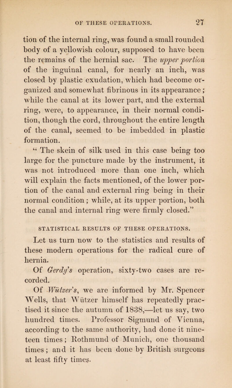 tion of the internal ring, was found a small rounded body of a yellowish colour, supposed to have been the remains of the hernial sac. The upper portion of the inguinal canal, for nearly an inch, was closed by plastic exudation, which had become or¬ ganized and somewhat fibrinous in its appearance ; while the canal at its lower part, and the external ring, were, to appearance, in their normal condi¬ tion, though the cord, throughout the entire length of the canal, seemed to be imbedded in plastic formation. 4i The skein of silk used in this case being too large for the puncture made by the instrument, it was not introduced more than one inch, which will explain the facts mentioned, of the lower por¬ tion of the canal and external ring being in their normal condition; while, at its upper portion, both the canal and internal ring were firmly closed.” STATISTICAL RESULTS OF THESE OPERATIONS. Let us turn now to the statistics and results of these modern operations for the radical cure of hernia. Of Gerdys operation, sixty-two cases are re¬ corded. Of Wutzers, we are informed by Mr. Spencer Wells, that Wiitzer himself has repeatedly prac^ tised it since the autumn of 1838,—let us say, two hundred times. Professor Sigmund of Vienna, according to the same authority, had done it nine¬ teen times; Bothmund of Munich, one thousand times; and it has been done by British surgeons at least fifty times.