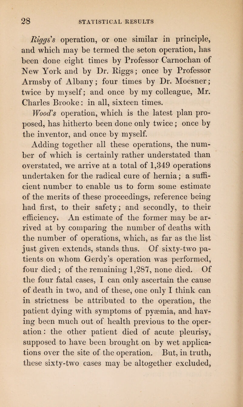 Riggs's operation, or one similar in principle, and which may be termed the seton operation, has been done eight times by Professor Carnochan of New York and by Dr. Riggs; once by Professor Armsby of Albany; four times by Dr. Moesner; twice by myself; and once by my colleague, Mr. Charles Brooke: in all, sixteen times. Wood's operation, which is the latest plan pro¬ posed, has hitherto been done only twice; once by the inventor, and once by myself. Adding together all these operations, the num¬ ber of which is certainly rather understated than overstated, we arrive at a total of 1,349 operations undertaken for the radical cure of hernia; a suffi¬ cient number to enable us to form some estimate of the merits of these proceedings, reference being had first, to their safety; and secondly, to their efficiency* An estimate of the former may be ar¬ rived at by comparing the number of deaths with the number of operations, which, as far as the list just given extends, stands thus. Of sixty-two pa¬ tients on whom Gerdy’s operation was performed, four died; of the remaining 1,287, none died. Of the four fatal cases, I can only ascertain the cause of death in two, and of these, one only I think can in strictness be attributed to the operation, the patient dying with symptoms of pyaemia, and hav¬ ing been much out of health previous to the oper¬ ation : the other patient died of acute pleurisy, supposed to have been brought on by wet applica¬ tions over the site of the operation. But, in truth, these sixty-two cases may be altogether excluded,