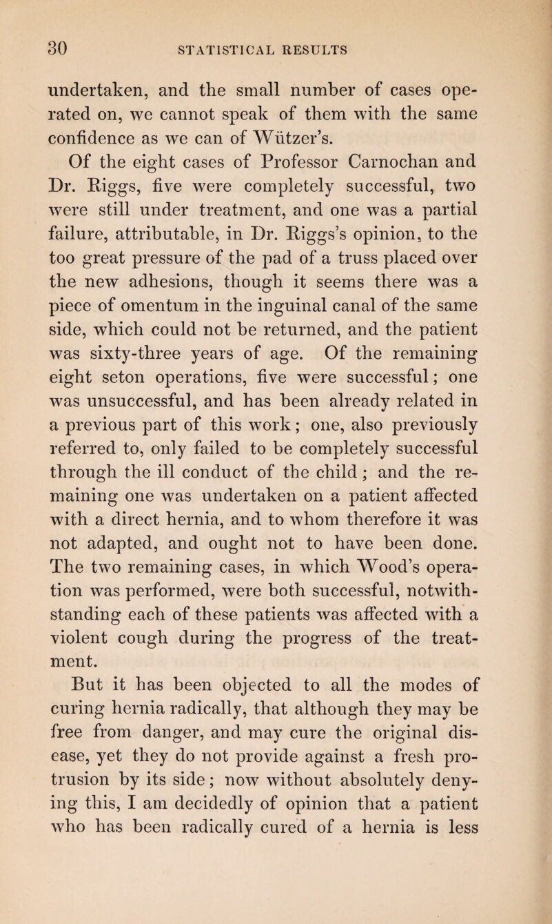 undertaken, and the small number of cases ope¬ rated on, we cannot speak of them with the same confidence as we can of Wiitzer’s. Of the eight cases of Professor Carnochan and Dr. Biggs, five were completely successful, two were still under treatment, and one was a partial failure, attributable, in Dr. Higgs’s opinion, to the too great pressure of the pad of a truss placed over the new adhesions, though it seems there was a piece of omentum in the inguinal canal of the same side, which could not be returned, and the patient was sixty-three years of age. Of the remaining eight seton operations, five were successful; one was unsuccessful, and has been already related in a previous part of this work; one, also previously referred to, only failed to be completely successful through the ill conduct of the child ; and the re¬ maining one was undertaken on a patient affected with a direct hernia, and to whom therefore it was not adapted, and ought not to have been done. The two remaining cases, in which Wood’s opera¬ tion was performed, were both successful, notwith¬ standing each of these patients was affected with a violent cough during the progress of the treat¬ ment. But it has been objected to all the modes of curing hernia radically, that although they may be free from danger, and may cure the original dis¬ ease, yet they do not provide against a fresh pro¬ trusion by its side; now without absolutely deny¬ ing this, I am decidedly of opinion that a patient who has been radically cured of a hernia is less