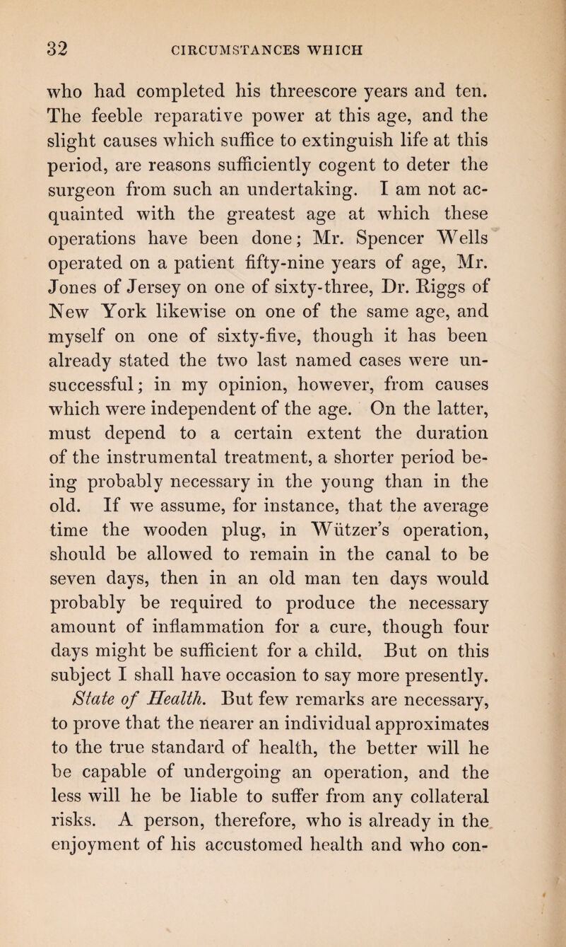 who had completed his threescore years and ten. The feeble reparative power at this age, and the slight causes which suffice to extinguish life at this period, are reasons sufficiently cogent to deter the surgeon from such an undertaking. I am not ac¬ quainted with the greatest age at which these operations have been done; Mr. Spencer Wells operated on a patient fifty-nine years of age, Mr. Jones of Jersey on one of sixty-three, Dr. Higgs of New York likewise on one of the same age, and myself on one of sixty-five, though it has been already stated the two last named cases were un¬ successful ; in my opinion, however, from causes which were independent of the age. On the latter, must depend to a certain extent the duration of the instrumental treatment, a shorter period be¬ ing probably necessary in the young than in the old. If we assume, for instance, that the average time the wooden plug, in Wiitzer’s operation, should be allowed to remain in the canal to be seven days, then in an old man ten days would probably be required to produce the necessary amount of inflammation for a cure, though four days might be sufficient for a child. But on this subject I shall have occasion to say more presently. State of Health. But few remarks are necessary, to prove that the nearer an individual approximates to the true standard of health, the better will he be capable of undergoing an operation, and the less will he be liable to suffer from any collateral risks. A person, therefore, who is already in the enjoyment of his accustomed health and who con-