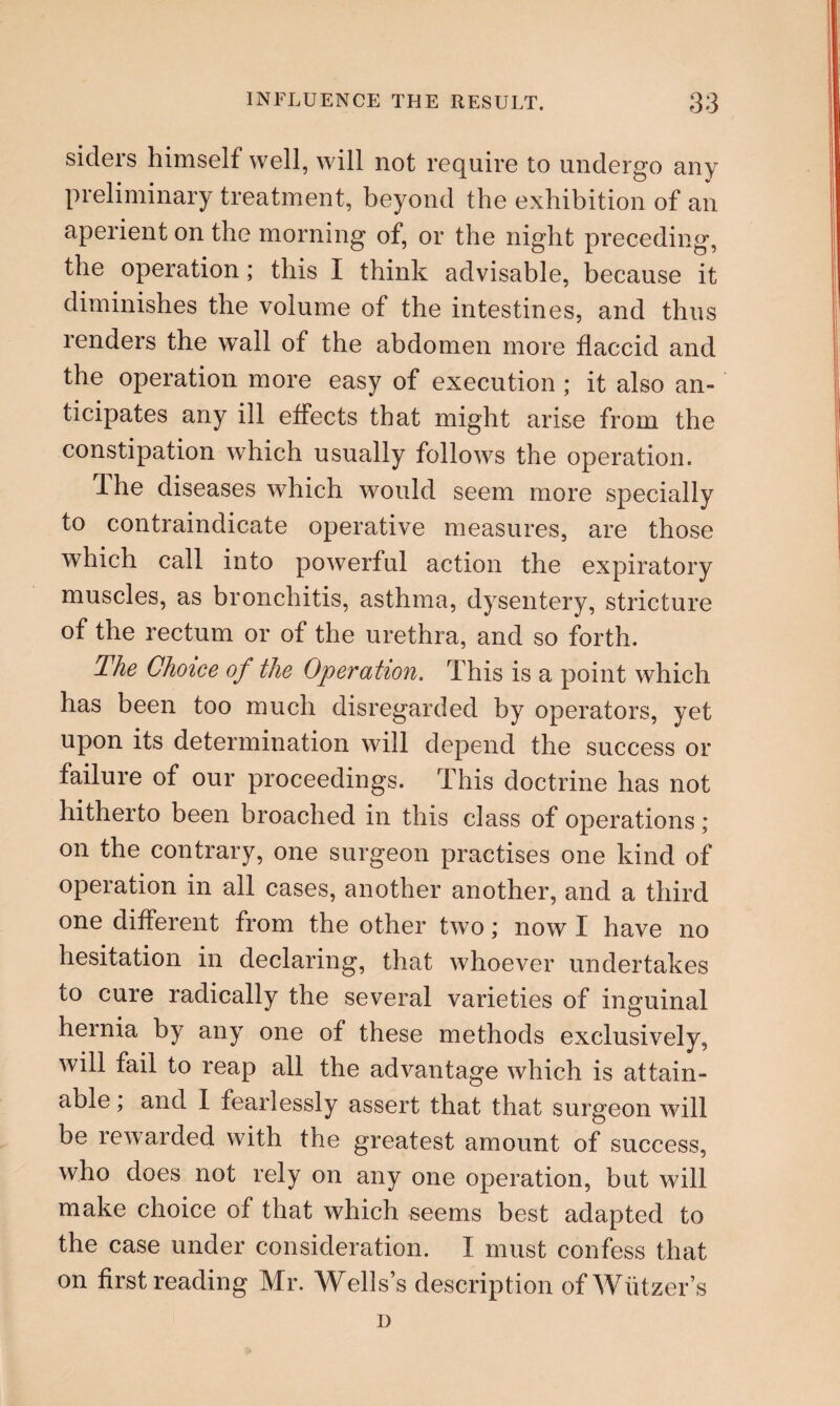 siders himself well, will not require to undergo any preliminary treatment, beyond the exhibition of an aperient on the morning of, or the night preceding, the operation ; this I think advisable, because it diminishes the volume of the intestines, and thus renders the wall of the abdomen more flaccid and the operation more easy of execution ; it also an¬ ticipates any ill effects that might arise from the constipation which usually follows the operation. dhe diseases which would seem more specially to contraindicate operative measures, are those which call into powerful action the expiratory muscles, as bronchitis, asthma, dysentery, stricture of the rectum or of the urethra, and so forth. The Choice of the Operation. This is a point which has been too much disregarded by operators, yet upon its determination will depend the success or failure of our proceedings. This doctrine has not hitherto been broached in this class of operations; on the contrary, one surgeon practises one kind of operation in all cases, another another, and a third one different from the other two; now I have no hesitation in declaring, that whoever undertakes to cure radically the several varieties of inguinal hernia by any one of these methods exclusively, will fail to reap all the advantage which is attain¬ able ; and I fearlessly assert that that surgeon will be rewarded with the greatest amount of success, who does not rely on any one operation, but will make choice of that which seems best adapted to the case under consideration. I must confess that on first reading Mr. Wells’s description ofWiitzer’s n