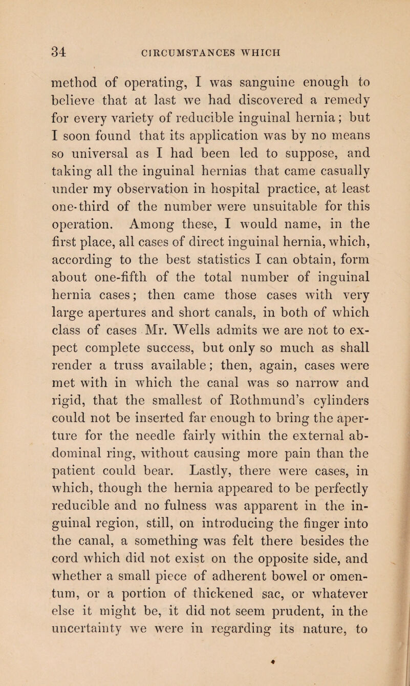 method of operating, I was sanguine enough to believe that at last we had discovered a remedy for every variety of reducible inguinal hernia ; but I soon found that its application was by no means so universal as I had been led to suppose, and taking all the inguinal hernias that came casually under my observation in hospital practice, at least one-third of the number were unsuitable for this operation. Among these, I would name, in the first place, all cases of direct inguinal hernia, which, according to the best statistics I can obtain, form about one-fifth of the total number of inguinal hernia cases; then came those cases with very large apertures and short canals, in both of which class of cases Mr. Wells admits we are not to ex¬ pect complete success, but only so much as shall render a truss available; then, again, cases were met with in which the canal was so narrow and rigid, that the smallest of Rothmund’s cylinders could not be inserted far enough to bring the aper¬ ture for the needle fairly within the external ab¬ dominal ring, without causing more pain than the patient could bear. Lastly, there were cases, in which, though the hernia appeared to be perfectly reducible and no fulness was apparent in the in¬ guinal region, still, on introducing the finger into the canal, a something was felt there besides the cord which did not exist on the opposite side, and whether a small piece of adherent bowel or omen¬ tum, or a portion of thickened sac, or whatever else it might be, it did not seem prudent, in the uncertainty we were in regarding its nature, to