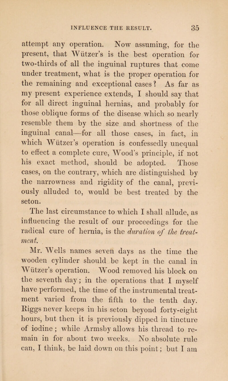 attempt any operation. Now assuming, for the present, that Wiitzer’s is the best operation for two-thirds of all the inguinal ruptures that come under treatment, what is the proper operation for the remaining and exceptional cases'? As far as my present experience extends, I should say that for all direct inguinal hernias, and probably for those oblique forms of the disease which so nearly resemble them by the size and shortness of the inguinal canal—for all those cases, in fact, in which Wiitzer’s operation is confessedly unequal to effect a complete cure, Wood’s principle, if not his exact method, should be adopted. Those cases, on the contrary, which are distinguished by the narrowness and rigidity of the canal, previ¬ ously alluded to, would he best treated by the seton. The last circumstance to which I shall allude, as influencing the result of our proceedings for the radical cure of hernia, is the duration of the treat¬ ment. Mr. Wells names seven days as the time the wooden cylinder should be kept in the canal in Wiitzer’s operation. Wood removed his block on the seventh day; in the operations that I myself have performed, the time of the instrumental treat¬ ment varied from the fifth to the tenth day. Higgs never keeps in his seton beyond forty-eight hours, but then it is previously dipped in tincture of iodine ; while Armsby allows his thread to re¬ main in for about two weeks. No absolute rule can, I think, be laid down on this point; but I am