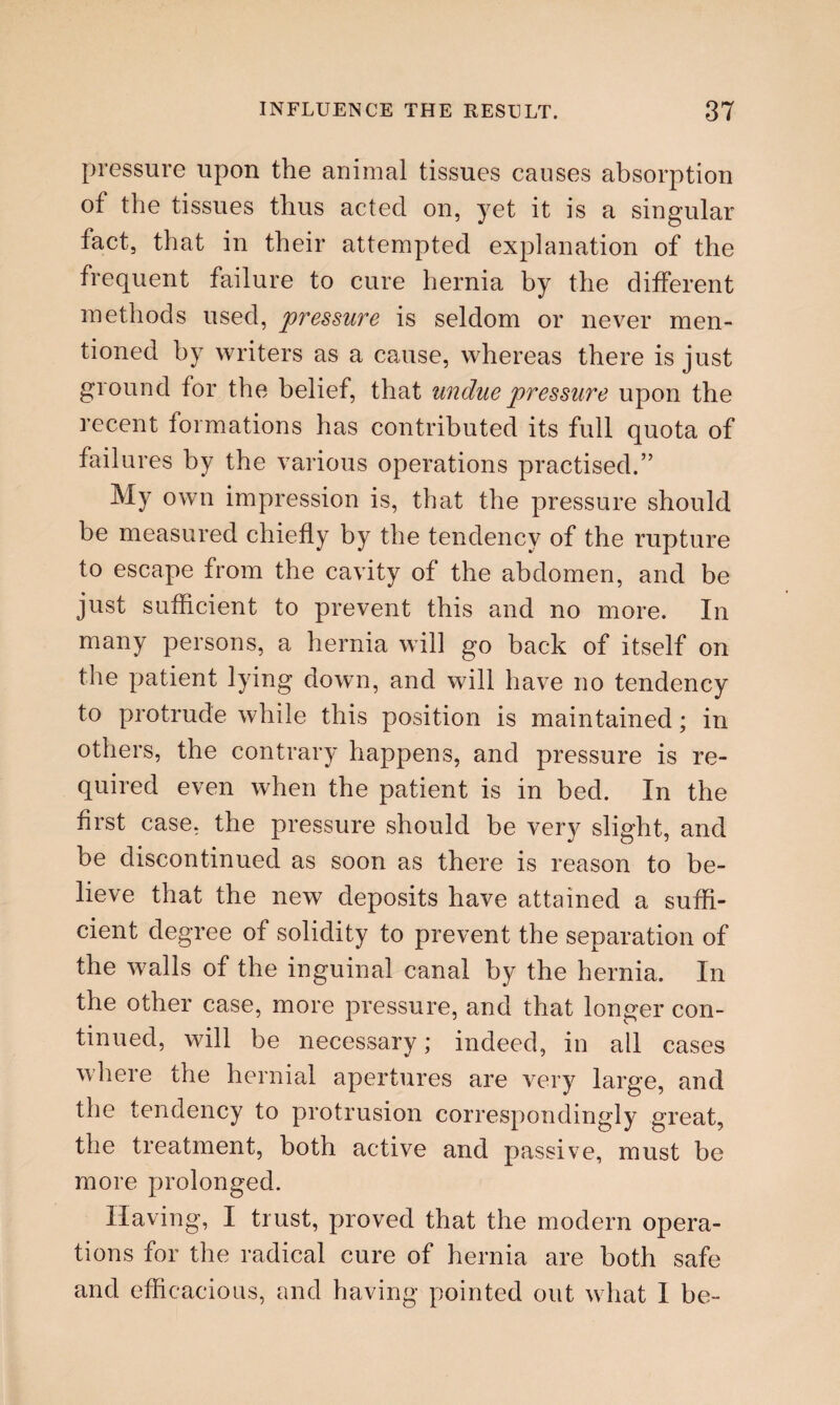 pressure upon the animal tissues causes absorption of the tissues thus acted on, yet it is a singular fact, that in their attempted explanation of the frequent failure to cure hernia by the different methods used, pressure is seldom or never men¬ tioned by writers as a cause, whereas there is just ground for the belief, that undue pressure upon the recent formations has contributed its full quota of failures by the various operations practised.” My own impression is, that the pressure should be measured chiefly by the tendency of the rupture to escape from the cavity of the abdomen, and be just sufficient to prevent this and no more. In many persons, a hernia will go back of itself on the patient lying down, and will have no tendency to protrude while this position is maintained; in others, the contrary happens, and pressure is re¬ quired even when the patient is in bed. In the first case, the pressure should be very slight, and be discontinued as soon as there is reason to be¬ lieve that the new deposits have attained a suffi¬ cient degree of solidity to prevent the separation of the walls of the inguinal canal by the hernia. In the other case, more pressure, and that longer con¬ tinued, will be necessary; indeed, in all cases where the hernial apertures are very large, and the tendency to protrusion correspondingly great, the treatment, both active and passive, must be more prolonged. Having, I trust, proved that the modern opera¬ tions for the radical cure of hernia are both safe and efficacious, and having pointed out what I be-