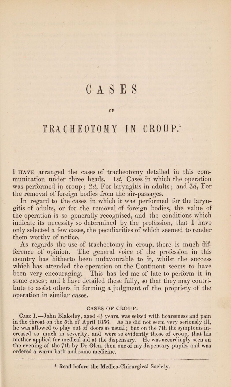 OF TRACHEOTOMY IN CROUP.1 I have arranged the cases of tracheotomy detailed in this com¬ munication under three heads. ls£, Cases in which the operation was performed in croup; 2d, For laryngitis in adults; and 3d, For the removal of foreign bodies from the air-passages. In regard to the cases in which it was performed for the laryn¬ gitis of adults, or for the removal of foreign bodies, the value of the operation is so generally recognised, and the conditions which indicate its necessity so determined by the profession, that I have only selected a few cases, the peculiarities of which seemed to render them worthy of notice. As regards the use of tracheotomy in croup, there is much dif¬ ference of opinion. The general voice of the profession in this country has hitherto been unfavourable to it, whilst the success which has attended the operation on the Continent seems to have been very encouraging. This has led me of late to perform it in some cases ; and I have detailed these fully, so that they may contri¬ bute to assist others in forming a judgment of the propriety of the operation in similar cases. CASES OF CROUP. Case I.—John Blakeley, aged 4\ years, was seized with hoarseness and pain in the throat on the 5th of April 1856. As he did not seem very seriously ill, he was allowed to play out of doors as usual; but on the 7th the symptoms in¬ creased so much in severity, and were so evidently those of croup, that his mother applied for medical aid at the dispensary. He was accordingly seen on the evening of the 7th by Dr Glen, then one of my dispensary pupils, and was ordered a warm bath and some medicine. 1 Read before the Medico-Chirurgical Society.