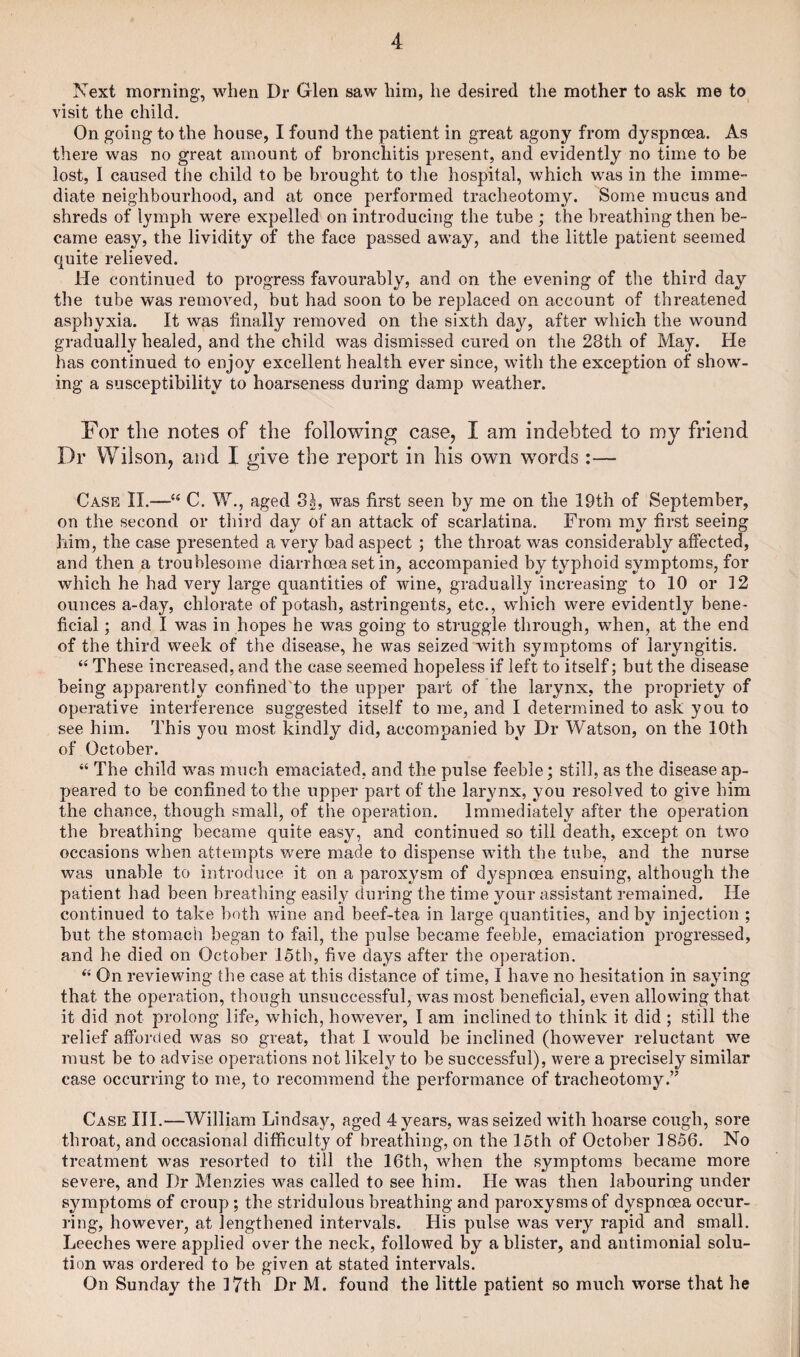 Next morning, when Dr Glen saw him, he desired the mother to ask me to visit the child. On going to the house, I found the patient in great agony from dyspnoea. As there was no great amount of bronchitis present, and evidently no time to be lost, I caused the child to be brought to the hospital, which was in the imme¬ diate neighbourhood, and at once performed tracheotomy. Some mucus and shreds of lymph were expelled on introducing the tube ; the breathing then be¬ came easy, the lividity of the face passed away, and the little patient seemed quite relieved. He continued to progress favourably, and on the evening of the third day the tube was removed, but had soon to be replaced on account of threatened asphyxia. It was finally removed on the sixth day, after which the wound gradually healed, and the child was dismissed cured on the 28th of May. He has continued to enjoy excellent health ever since, with the exception of show¬ ing a susceptibility to hoarseness during damp weather. For the notes of the following case, I am indebted to my friend Dr Wilson, and I give the report in his own words :— Case II.—C. W., aged 3|, was first seen by me on the 19th of September, on the second or third day of an attack of scarlatina. From my first seeing him, the case presented a very bad aspect ; the throat was considerably affected, and then a troublesome diarrhoea set in, accompanied by typhoid symptoms, for which he had very large quantities of wine, gradually increasing to 10 or 12 ounces a-day, chlorate of potash, astringents, etc., which were evidently bene¬ ficial ; and I was in hopes he was going to struggle through, when, at the end of the third week of the disease, he was seized with symptoms of laryngitis. “ These increased, and the case seemed hopeless if left to itself; but the disease being apparently confined'to the upper part of the larynx, the propriety of operative interference suggested itself to me, and I determined to ask you to see him. This you most kindly did, accompanied by Dr Watson, on the 10th of October. “ The child was much emaciated, and the pulse feeble; still, as the disease ap¬ peared to be confined to the upper part of the larynx, you resolved to give him the chance, though small, of the operation. Immediately after the operation the breathing became quite easy, and continued so till death, except on two occasions when attempts were made to dispense with the tube, and the nurse was unable to introduce it on a paroxysm of dyspnoea ensuing, although the patient had been breathing easily during the time your assistant remained. He continued to take both wine and beef-tea in large quantities, and by injection ; but the stomach began to fail, the pulse became feeble, emaciation progressed, and he died on October 15th, five days after the operation. “ On reviewing the case at this distance of time, I have no hesitation in saying that the operation, though unsuccessful, was most beneficial, even allowing that it did not prolong life, which, however, I am inclined to think it did ; still the relief afforded was so great, that I would be inclined (however reluctant we must be to advise operations not likely to be successful), were a precisely similar case occurring to me, to recommend the performance of tracheotomy.” Case III.—William Lindsay, aged 4 years, was seized with hoarse cough, sore throat, and occasional difficulty of breathing, on the loth of October 1856. No treatment was resorted to till the 16th, when the symptoms became more severe, and Dr Menzies was called to see him. He was then labouring under symptoms of croup ; the stridulous breathing and paroxysms of dyspnoea occur¬ ring, however, at lengthened intervals. His pulse was very rapid and small. Leeches were applied over the neck, followed by a blister, and antimonial solu¬ tion was ordered to be given at stated intervals. On Sunday the ] 7th Dr M. found the little patient so much worse that he