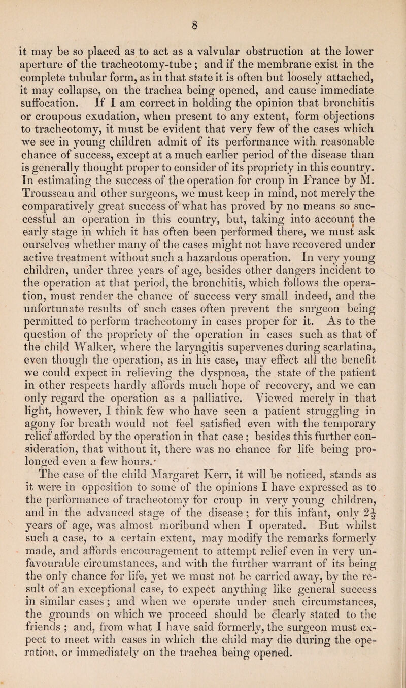 it may be so placed as to act as a valvular obstruction at the lower aperture of the tracheotomy-tube; and if the membrane exist in the complete tubular form, as in that state it is often but loosely attached, it may collapse, on the trachea being opened, and cause immediate suffocation. If I am correct in holding the opinion that bronchitis or croupous exudation, when present to any extent, form objections to tracheotomy, it must be evident that very few of the cases which we see in young children admit of its performance with reasonable chance of success, except at a much earlier period of the disease than is generally thought proper to consider of its propriety in this country. In estimating the success of the operation for croup in France by M. Trousseau and other surgeons, we must keep in mind, not merely the comparatively great success of what has proved by no means so suc¬ cessful an operation in this country, but, taking into account the early stage in which it has often been performed there, we must ask ourselves whether many of the cases might not have recovered under active treatment without such a hazardous operation. In very young children, under three years of age, besides other dangers incident to the operation at that period, the bronchitis, which follows the opera¬ tion, must render the chance of success very small indeed, and the unfortunate results of such cases often prevent the surgeon being permitted to perform tracheotomy in cases proper for it. As to the question of the propriety of the operation in cases such as that of the child Walker, where the laryngitis supervenes during scarlatina, even though the operation, as in his case, may effect all the benefit we could expect in relieving the dyspnoea, the state of the patient in other respects hardly affords much hope of recovery, and wre can only regard the operation as a palliative. Viewed merely in that light, however, I think few who have seen a patient struggling in agony for breath wrould not feel satisfied even with the temporary relief afforded by the operation in that case; besides this further con¬ sideration, that without it, there wras no chance for life being pro¬ longed even a few hours. - The case of the child Margaret Kerr, it will be noticed, stands as it w^ere in opposition to some of the opinions I have expressed as to the performance of tracheotomy for croup in very young children, and in the advanced stage of the disease ; for this infant, only 2 J years of age, was almost moribund when I operated. But whilst such a case, to a certain extent, may modify the remarks formerly made, and affords encouragement to attempt relief even in very un¬ favourable circumstances, and with the further warrant of its being the only chance for life, yet we must not be carried awmy, by the re¬ sult of an exceptional case, to expect anything like general success in similar cases; and when we operate under such circumstances, the grounds on which we proceed should be clearly stated to the friends ; and, from wrhat I have said formerly, the surgeon must ex¬ pect to meet with cases in which the child may die during the ope¬ ration. or immediately on the trachea being opened.