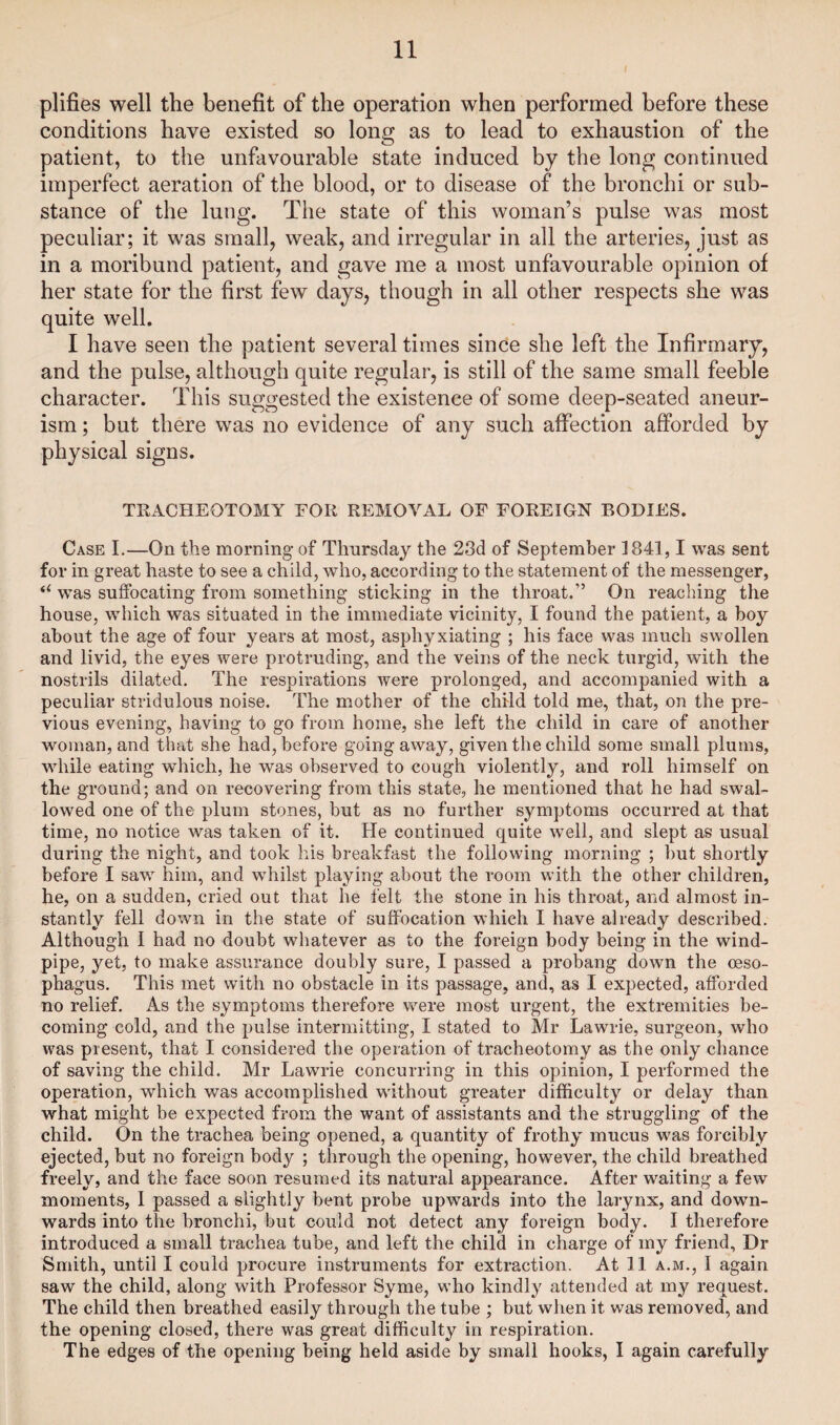 plifies well the benefit of the operation when performed before these conditions have existed so long as to lead to exhaustion of the patient, to the unfavourable state induced by the long continued imperfect aeration of the blood, or to disease of the bronchi or sub¬ stance of the lung. The state of this woman’s pulse was most peculiar; it was small, weak, and irregular in all the arteries, just as in a moribund patient, and gave me a most unfavourable opinion of her state for the first few days, though in all other respects she was quite well. I have seen the patient several times since she left the Infirmary, and the pulse, although quite regular, is still of the same small feeble character. This suggested the existence of some deep-seated aneur¬ ism ; but there was no evidence of any such affection afforded by physical signs. TRACHEOTOMY FOR REMOVAL OF FOREIGN BODIES. Case I.—On the morning of Thursday the 23d of September 1841,1 was sent for in great haste to see a child, who, according to the statement of the messenger, (i was suffocating from something sticking in the throat.” On reaching the house, which was situated in the immediate vicinity, I found the patient, a boy about the age of four years at most, asphyxiating ; his face was much swollen and livid, the eyes were protruding, and the veins of the neck turgid, with the nostrils dilated. The respirations were prolonged, and accompanied with a peculiar stridulous noise. The mother of the child told me, that, on the pre¬ vious evening, having to go from home, she left the child in care of another woman, and that she had, before going away, given the child some small plums, while eating which, he was observed to cough violently, and roll himself on the ground; and on recovering from this state, he mentioned that he had swal¬ lowed one of the plum stones, but as no further symptoms occurred at that time, no notice was taken of it. He continued quite well, and slept as usual during the night, and took his breakfast the following morning ; but shortly before I saw him, and whilst playing about the room with the other children, he, on a sudden, cried out that he felt the stone in his throat, and almost in¬ stantly fell down in the state of suffocation which I have already described. Although I had no doubt whatever as to the foreign body being in the wind¬ pipe, yet, to make assurance doubly sure, I passed a probang down the oeso¬ phagus. This met wTith no obstacle in its passage, and, as I expected, afforded no relief. As the symptoms therefore wrere most urgent, the extremities be¬ coming cold, and the pulse intermitting, I stated to Mr Lawrie, surgeon, who was present, that I considered the operation of tracheotomy as the only chance of saving the child. Mr Lawrie concurring in this opinion, I performed the operation, which was accomplished without greater difficulty or delay than what might be expected from the want of assistants and the struggling of the child. On the trachea being opened, a quantity of frothy mucus was forcibly ejected, but no foreign body ; through the opening, however, the child breathed freely, and the face soon resumed its natural appearance. After waiting a few moments, 1 passed a slightly bent probe upwards into the larynx, and dowm- wards into the bronchi, but could not detect any foreign body. I therefore introduced a small trachea tube, and left the child in charge of my friend, Dr Smith, until I could procure instruments for extraction. At 11 a.m., I again saw the child, along with Professor Syme, who kindly attended at my request. The child then breathed easily through the tube ; but when it was removed, and the opening closed, there was great difficulty in respiration. The edges of the opening being held aside by small hooks, I again carefully