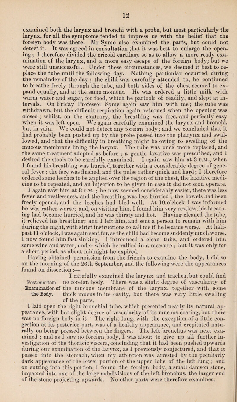 examined both the larynx and bronchi with a probe, but most particularly the larynx, for all the symptoms tended to impress us with the belief that the foreign body was there. Mr Syme also examined the parts, but could not detect it. It was agreed in consultation that it was best to enlarge the open¬ ing ; I therefore divided the cricoid cartilage so as to allow a more ready exa¬ mination of the larynx, and a more easy escape of the foreign body; but we were still unsuccessful. Under these circumstances, we deemed it best to re¬ place the tube until the following day. Nothing particular occurred during the remainder of the day ; the child was carefully attended to, he continued to breathe freely through the tube, and both sides of the chest seemed to ex¬ pand equally, and at the same moment. He was ordered a little milk with warm water and sugar, for food, which he partook of readily, and slept at in¬ tervals. On Friday Professor Syme again saw him with me; the tube wras withdrawn, but the difficult respiration again returned when the opening was closed; whilst, on the contrary, the breathing was free, and perfectly easy when it was left open. We again carefully examined the larynx and bronchi, but in vain. We could not detect any foreign body; and we concluded that it had probably been pushed up by the probe passed into the |>harynx and swal¬ lowed, and that the difficulty in breathing might be owing to swelling of the mucous membrane lining the larynx. The tube was once more replaced, and the same treatment adopted as before ; a gentle laxative was prescribed, and I desired the stools to be carefully examined. I again saw him at 3 P.M., when I found his breathing was hurried, together with a considerable degree of gene¬ ral fever ; the face was flushed, and the pulse rather quick and hard; I therefore ordered some leeches to be applied over the region of the chest, the laxative medi¬ cine to be repeated, and an injection to be given in case it did not soon operate. I again saw him at 8 p.m. ; he now seemed considerably easier, there wras less fever and restlessness, and the breathing was less hurried ; the bowels had been freely opened, and the leeches had bled well. At 10 o’clock I was informed he was rather worse; and, on visiting him, I found him very restless, his breath¬ ing had become hurried, and he was thirsty and hot. Having cleaned the tube, it relieved his breathing; and I left him, and sent a person to remain with him during the night, with strict instructions to call me if he became worse. At half¬ past 11 o’clock, I was again sent for, as the child had become suddenly much worse. I now found him fast sinking. I introduced a clean tube, and ordered him some wine and water, under which he rallied in a measure ; but it was only for a short period, as about midnight he expired. Having obtained permission from the friends to examine the body, I did so on the morning of the 26tli September, and the following were the appearances found on dissection :— I carefully examined the larynx and trachea, but could find Post-mortem no foreign body. There was a slight degree of vascularity of Examination of the mucous membrane of the larynx, together with some the Body. thick mucus in its cavity, but there was very little swelling of the parts. I laid open the right bronchial tube, -which presented nearly its natural ap¬ pearance, with but slight degree of vascularity of its mucous coating, but there was no foreign body in it. The right lung, with the exception of a little con¬ gestion at its posterior part, was of a healthy appearance, and crepitated natu¬ rally on being pressed between the fingers. The left bronchus was next exa¬ mined ; and as I saw no foreign body, I was about to give up all further in¬ vestigation of the thoracic viscera, concluding that it had been pushed upwards during our examination of the larynx, as I previously conjectured, and that it passed into the stomach, when my attention was arrested by the peculiarly dark appearance of the lower portion of the upper lobe of the left lung ; and on cutting into this portion, I found the foreign body, a small damson stone, impacted into one of the large subdivisions of the left bronchus, the larger end of the stone projecting upwards. No other parts were therefore examined.