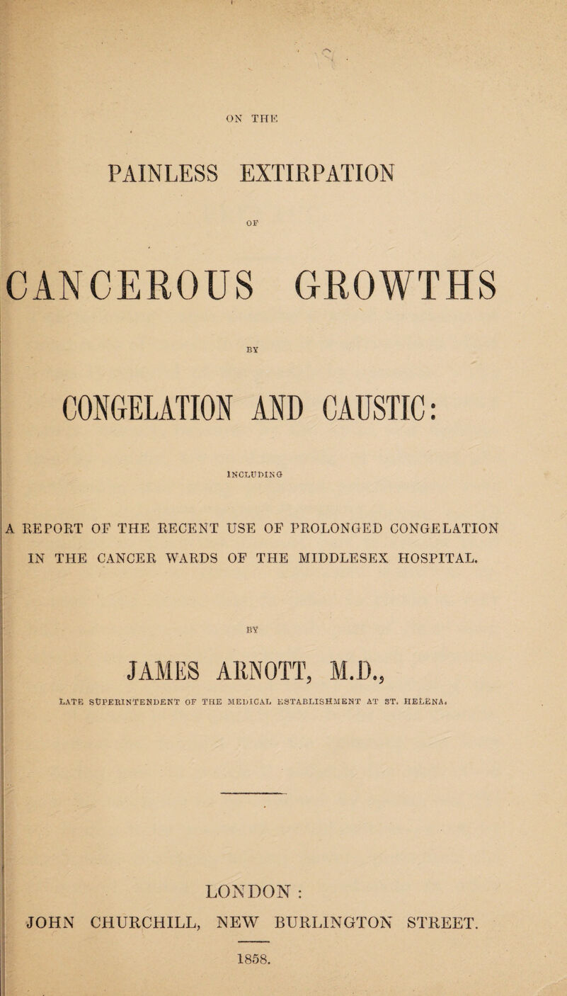 ON THE PAINLESS EXTIRPATION OF CANCEROUS GROWTHS CONGELATION AND CAUSTIC: INCLUDING A EE POET OF THE RECENT USE OP PROLONGED CONGELATION IN THE CANCER WARDS OF THE MIDDLESEX HOSPITAL. BY JAMES ARNOTT, M.D., Late superintendent of the medical establishment at st. Helena, LONDON: JOHN CHURCHILL, NEW BURLINGTON STREET. 1858.
